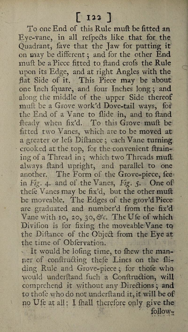 [ 12? ] To one End of this Rule mufl: be fitted an Eye-vane, in all refpects like that for the Quadrant, fave that the Jaw for putting it on may be different; and for the other End luuft be a Piece fitted to Hand crofs the Rule upon its Edge, and at right Angles with the jflat Side of it. This Piece may be about one Inch fquare, and four Inches long j and along the middle of the upper Side thereof mull be a Grove work'd Dove-tail ways, for the End of a Vane to Hide in, and to Hand Ready when fix'd. To this Grove muft be fitted two Vanes, which are to be moved at a greater or Icfs Diflance ; each Vane turning crooked at the top, for the convenient ftrain- ing of a Thread in; which two Threads mufl- always ftand upright, and parallel to one another. The Form of the Grove-piece, fee* in F/g. 4. and of the Vanes, Fig. 5. One of thefe Vanes may be fix'd, but the other mufl be moveable. The Edges of the grov'd Piece are graduated and num.ber'd from the fix’d Vane with 10, 20, 30,65V. TheUfe of which Divifion is for fixing the moveable Vane tq the Diftance of the Objed from the Eye at the time of Obfervation. it would be lofing time, to fhew the man¬ ner of cooftruding thefe Lines on the Hi¬ ding Rule and Grove-piece ; for thofe who would underftand fuch a Conftrudion, will comprehend it without any Diredions; and to thofe who do not underRand it, it will be of no Ufe at all: 1 fhall therefore only give the follow-