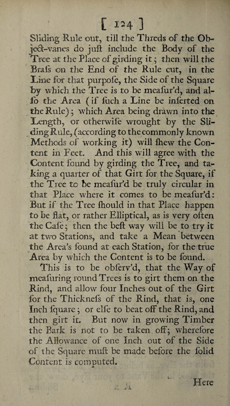 Sliding Rule out, till the Thrcds of the Ob- jcd-vanes do juft include the Body of the Tree at the Place of girding it; then will the Braft on the End of the Rule cut, in the Tine for that purpofe, the Side of the Square by which the Tree is to be meafur’d, and al¬ io the Area {if fiich a Line be infertcd on the Rule) * which Area being drawn into the Length, or otherwife wrought by the Sli¬ ding Rule^ (according to the commonly known Methods of working it) will Ihew the Con¬ tent in Feet- And this will agree with the Content found by girding the Tree, and ta¬ king a quarter of that Girt for the Square, if the Tree to be meafufd be truly circular in that Place where it comes to be meafufd: But if the Tree Ihould in that Place happen to be flat, or rather Elliptical, as is very often the Cafe; then the beft way will be to try it at two Stations, and take a Mean between the Area's found at each Station, for the true Area by which the Content is to be found. This is to be obferv'd, that the Way of meafuring round Trees is to girt them on the Rind, and allow four Inches out of the Girt for the Thicknefs of the Rind, that is, one Inch fquarc ^ or elfe to beat off the Rind, and then girt it. But now in growing Timber the Bark is not to be taken off; wherefore the Allowance of one Inch out of the Side of the Square muft be made before the Iblid Content is computed. Here