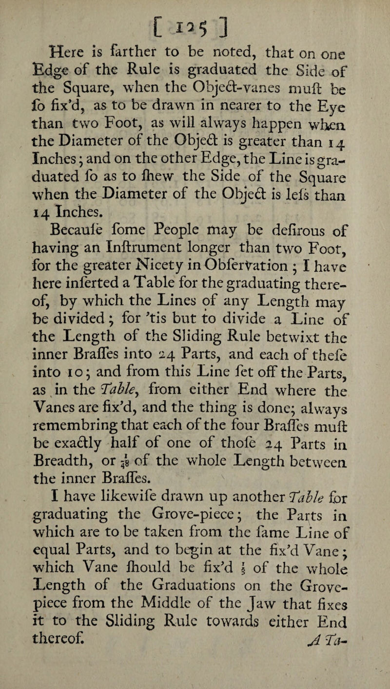 [ 12$ ] Here is farther to be noted, that on one Edge of the Rule is graduated the Side of the Square, when the Objed-vanes muft be fo fixy, as to be drawn in nearer to the Eye than two Foot, as will always happen when the Diameter of the Objed is greater than 14 Inches; and on the other Edge, the Line is gra¬ duated fo as to Ihew the Side of the Square when the Diameter of the Objed is lefs than 14 Inches. Becauie fome People may be defirous of having an Inftrument longer than two Foot, for the greater Nicety in Obftrtation ; I have here inferted a Table for the graduating there¬ of, by which the Lines of any Length may be divided; for ^tis but to divide a Line of the Length of the Sliding Rule betwixt the inner Brafles into 24 Parts, and each of thefe into 10; and from this Line fet off the Parts, as, in the from either End where the Vanes are fix’d, and the thing is done; always remembring that each of the four Brafles muft be exadly half of one of thole 24 Parts in Breadth, or 58 of the whole Length between the inner Braffes. I have likewife drawn up another for graduating the Grove-piece; the Parts in which are to be taken from the fame Line of equal Parts, and to begin at the fix’d Vane; which Vane fhould be fix’d § of the whole Length of the Graduations on the Grove- piece from the Middle of the Jaw that fixes it to the Sliding Rule towards either End thereof. J