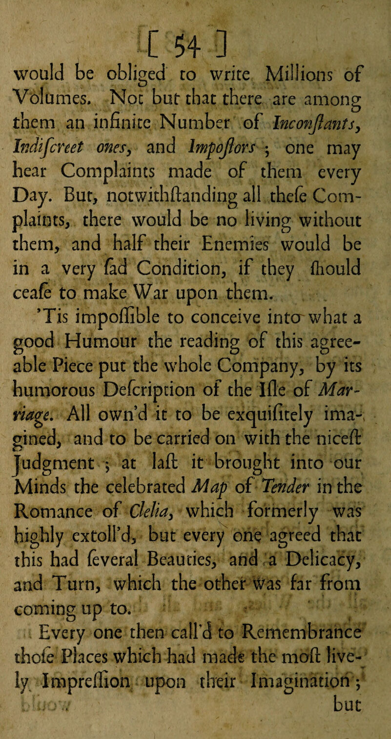 would be oblised to write Millions of Volumes. Not but that there are among them an infinite Number of Inconfiants, Indifcreet ones, and Impojlors ; one may hear Complaints made of them every Day. Bur, notwithftanding all thefe Com¬ plaints, there would be no living without them, and half their Enemies would be in a very lad Condition, if they fliould ceafe to make War upon them. ’Tis impoffible to conceive into what a good Humour the reading of this agree¬ able Piece put the whole Company, by its humorous Delcription of the ifle of Mar¬ riage. All own’d it to be exquifitely ima-. gined, and to be carried on with the niceft Judgment ; at laft it brought into our Minds the celebrated Map of Tender in the Romance of Clelia, which formerly was highly extoll’d, but every one agreed that this had leveral Beauties, and . a Delicacy, and Turn, which the other Was far from coming up to. ' Every one then call'd to Remenibrahce thole Places which had made the moll: live¬ ly Iraprelfion upon their Imaginatioh ; but