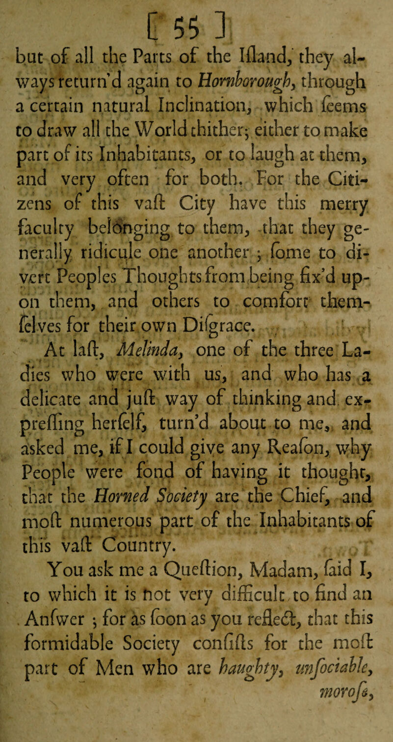 but of all the Parts of the Ifland, they al¬ ways return’d again to Homboroughy through a certain natural Inclination, which (eems to draw all the World thither; either to make part of its Inhabitants, or to laugh at them, and very often for both, For the Citi¬ zens of this vaft City have this merry faculty beldnging to them, that they ge¬ nerally ridicule one another ; lome to di- yert Peoples Thoughts from being fix’d up¬ on them, and others to comfort them- felves for their own Dilgrace. At laft, Melinda, one of the three'La¬ dies who were with us, and who has a delicate and juft way of thinking and. ex- prefling herlelf, turn’d about to me,, and asked me, if I could give any Reafon, ufoy People were fon,d of having it thought, that the Homed Society are the Chief, and moft numer.QUs part of the Inhabitants of this vaft Country. You ask me a Queftion, Madam, faid I, to which it is fiot very difficult to find an . Anfwer ; for as foon as you reflect, that this formidable Society confifts for the moft part of Men who are haughty, unfociahle, morofi.