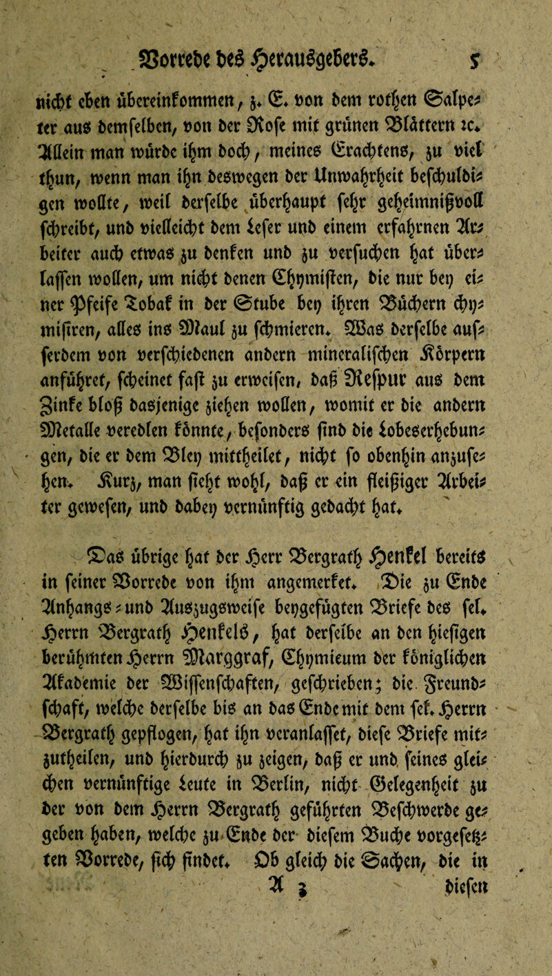 SSomfce t>eê JpccauêâcBcrê. s ♦ ' md>f eben übereinfommen, g* (£♦ Don bem rothen ©alpe^ ter aus bemfelben, non ber 9tofe mit grünen blättern :c* %üm man mürbe ihm Doch f meines ©radins, ju met tf>utt, wenn man ihn Deswegen ber Unwahrheit befchufbi* gen wolIte, mil berfeibe überhaupt feljr geheimnißvotl febreibt, unb victtcic^t bem lefer uttb einem erfahrnen beiter auch etwas gu ben Un unb gu verfuchen hat über^ laßen wollen, um nicht Denen ©hpmißen, Die nur bep ek ner pfeife îobaf in ber ©tube bep ifjren Büchern cbp* mißren, alles ins SDïaul gu fchmierem 2BaS berfetbe auf* ferbem non verfdnebenen anbern mineraltfchcn Körpern anführet, fchcinet faß gu erweifen, baß Sîofpur aus bem ginfe bloß Dasjenige sieben wollen, womit er Die anbern SOîetalle vereblen lönnte, befonbers jtnb Die iobeserhebum gen, Die er bem 23lep mitthetlet, nicht fo obenhin angufe* bem .Svurg, man ßejjjt wohl, baß er ein fleißiger 2lrbefc ter gewefen, unb babep vernünftig gebadet hat* ®aS übrige hat Der £err Bergrath dpcrtfel bereits in feiner Sßorrebe von ihm angemerfet* 3Me gu Snbe Anhangs ; unb 2(usgugsweife bepgefugten Briefe Des ftU £errn Bergrath .JpenfelÖ, §at berfeibe an Den hießgen berühmten $errn SSJlarggraf, Sf^pmieum Der fDnigtichen 3lfabemie Der 3Bijfenfcbaften> gefd;rieben; Die greunb* fd;aft, welche berfeibe bis an DaslEnbemtf Dem fet^errn -^8ergratfj gepßogen, hat ihn veranlaßt, biefe 25riefe mit* gutheilen, unb hterburch gu geigen, baß er unb feines gteü chen vernünftige ieute in SSerlin, nicht ©elegenheif gu Der von bem £errn 35crgrath geführten 25efcbwerbe ge* geben haben, welche gu ©nbc Der btefem £3u$e vorgefe^ ten Söorrebe, ßch ßnbet* Ob gleich Die ©achen. Die in % i biefen