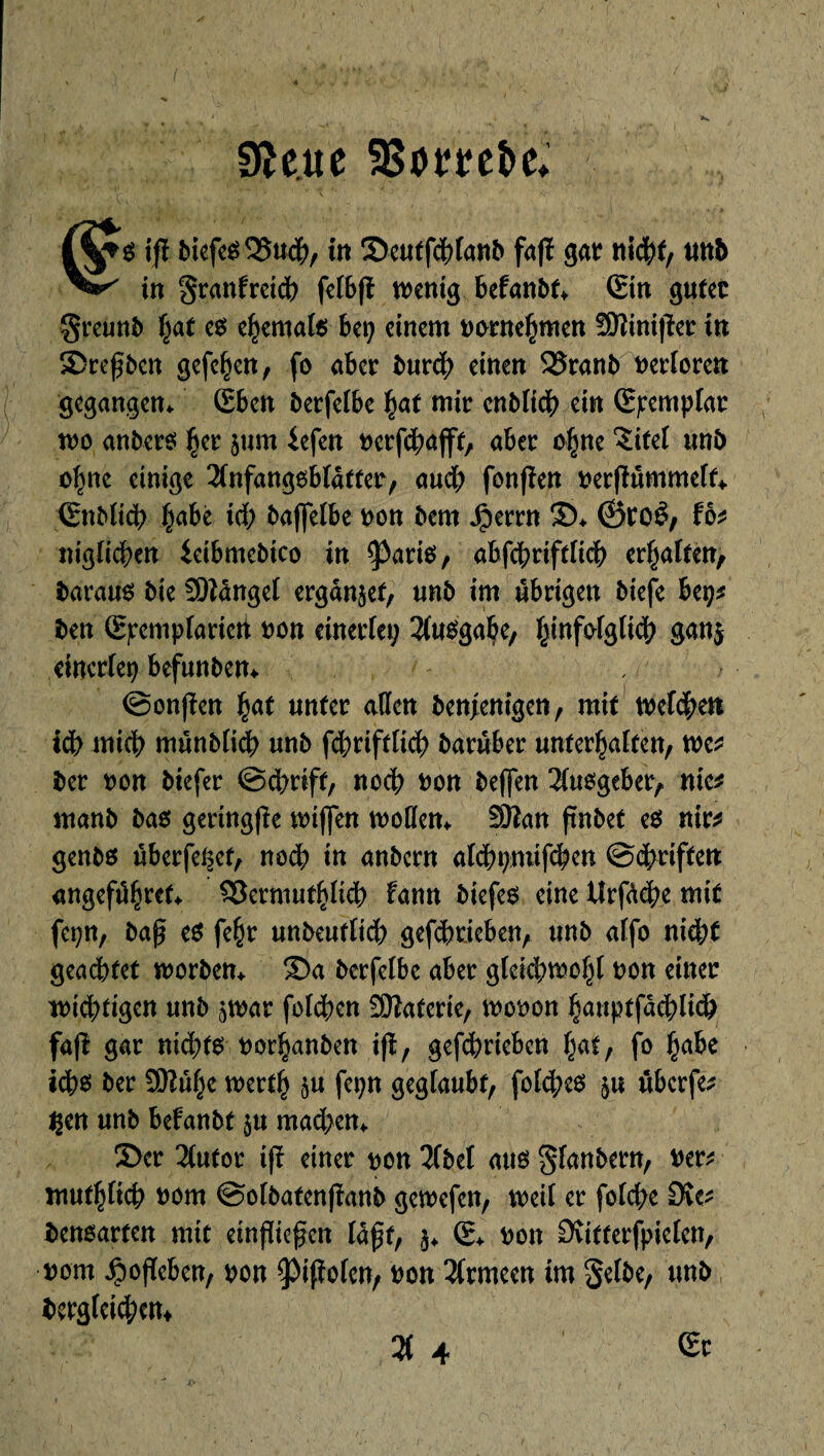 9Hue 58omi>e* ifl biefe$Q5uch, in 2)eutfdhlanb fafï gat tticht, tmb in granfrctdb felb|ï wenig befanbt* ©n guter Sreunb f;at es ehemals hep einem pornehmen fWinijler tu £>refbcn gefe^en, fo aber burdb einen 35ranb t>erforcit gegangen* ©>en berfelbe hat mir cnblidb ein (Epemplar wo anbers $er jum iefen perfchajft, aber o^ne 3:itel unb ofmc einige 2lnfang0bfdtter, audb fonjïen per|ïummelf* ©iblich §abê id; baffelbe pou bem Jperrn ©* &ïOèf fb niglichen ieibmebico in <Pari$, abfchriftlich ergaben, baraus bie üMangel ergänzet, unb im übrigen biefe bep* ben Spemplariett pou einerlei; Ausgabe, fctnf&lglich gan$ einerlei; befunbem ©onjïen §<xt unter allen benjenigen, mit welchen tdb mich münblkh unb fcbriftlicb barûber unterhalten, me* ber von biefer ©dwift, noch pou befifen Ausgeber, nie* rnanb bas gertng|îe wijfcn wollen* Sttan ftnbet e$ nir* genbs überfeçet, noch in anbern alchpmtfchen ©Triften angefi^rct* $3ermufhlich fann biefer eine Urfàche mit fei;n, baf e$ fe£t unbeutlich gefchrieben, unb alfo nicht geachtet worben* ®a berfelbe aber glcid;wohl pon einer wichtigen unb ^war fclchen SHaterie, wooon hauptfachlich fafî gar nid;ts porhanben ifî, gefebrteben f;at, fo fyahc ich$ ber SKuf;e werth §u fei;n geglaubt, fol<he$ ûberfe^ Çen unb befanbt 511 machen* 3>er 2Cufor ifî einer pon 2fbet aus glanbern, Per* muthlich Pont ©olbafenjîanb gewefen, weil er folche 0vc* bensarten mit einfließen laßt, 5* © pon Svitterfpielen, pom Jpoßcben, pou ^ifîolen, Pen Armeen im Selbe, unb berg(eid;ent % 4 Sr