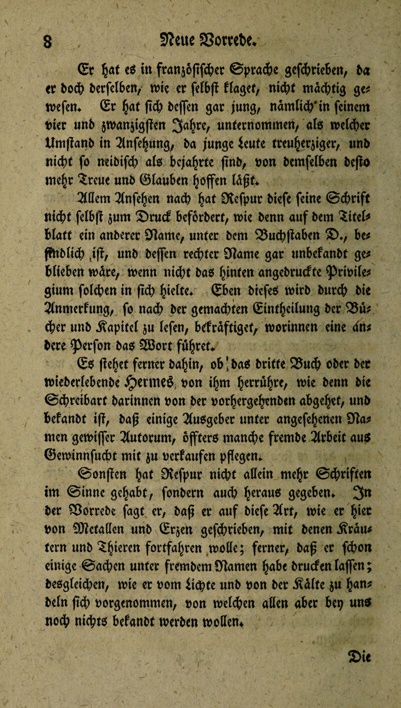 ©r e$ in franjôfîfcfeer ©prache gcfdbrteBeit, ba er bodB berfelben, wie er felbfï ffaget, nicht mächtig ge* wefen* Sr hat ßd) bejfen gar jung, nämlich* in feinem tuer unb jwanjigjîcn 3ahre, unternommen/ als welcher tîmfïanb in 2lnfehung, ba junge ieute treuherziger, unb nicht fo rnibifd) als Bejahrte ßnb, non bcmfelben befto me^r £reue unb ©tauben hoffen läßt* 2tßem 2lnfehen nach hat SKefpur biefe feine ©chrift nicht fetbfï z«m Srucf beforbett, mie benn auf bem ZitcU Blatt ein anberer 9îame, unter bem 33uchßaben £>♦, be* jfnblidh ,ifï, unb beffen rechter CRame gar unbefanbt ge* Blieben mare, menu nicht bas hinten angebrucfte ^noite* giurn folchen in flch hielte* ©ben bicfeS wirb burch bie îlnmerfung, fo na<h Ber gemachten Sinthetlung ber 25u* cher unb Kapitel zu lefen, befräftigtt, worinnen eine dm bere 9>erfon bas 2öort führet^ ©0 flehet ferner bahin, ob‘bas britte 25uch ober ber wiebcrlebenbe jpermeè pon ihm herrühre, wie benn bie ©chretbarf barinnen non ber porhergehenbcn abgehef, unb Befanbt iff, baß einige Ausgeber unter angefehenen SRa* men gewiffer 3lutorum, ojfters mandpe frembe Arbeit aus ©ewinnfucht mit zu oerfaufen pflegen* ©onflen hat Ovefpur nicht aßein mehr ©chriftett im ©inné gehabt, fonbern aud) heraus gegeben* 3« ber Sîorrebe fagt er, baß er auf biefe 2lrf, wie er hier pon Sftetaßcn unb (Erzen gefchrteben, mit benen j?rdu* fern unb £f)iemt fortfahren woße; ferner, baß er fchott einige ©achen unter frembemfRarnen habe bruefen taffen; besgleid;en, wie er nom ii$te unb pon ber .Kälte z« han* beln ßch Porgenommen, pon welchen aßen aber bep uns noch nichts befanbt werben woßem Sie