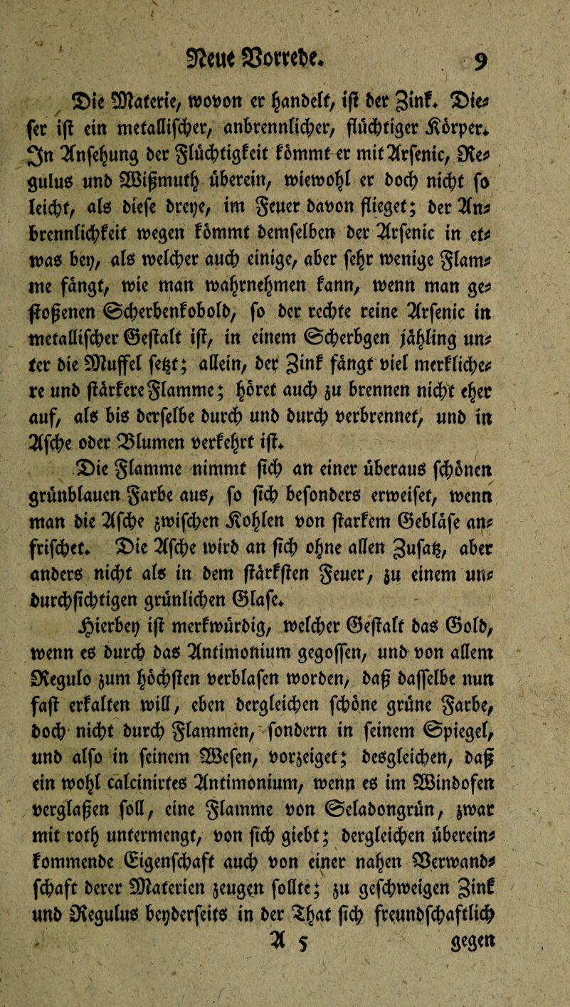 9îettt SSombe* 9 Sie SDîaterie, wopou cr hanbelf, ift ber 3^ ®ie* fer ift ein metaffifeber, anbrennltcber, fïud&ftgcr .fîôrper* 3« 3Cnfehung ber §(ü<btigfcit fômmter mit2lrfenic, Dve^ gulus unb SBiftmuth überein, wiewohl er bod? nicht fo teid;f, afe biefe brepe, im Sewer baPon flieget; ber2(n* brennlich^it wegen fômmt bemfelben ber 2(rfenic in et* was bei;, als weicher au<b einige, aber fcÇr wenige Slam* ine fangt, wie man wa^rne^men Um, wenn man ge* ftoftenen ©cherbenfobolb, fo ber rcd;te reine 2frfenic in metaffifeber ©eftalt ift, in einem ©dberbgen jâpng un* ter bie Sftuffel fe^t; allein, ber 3tnf fängt piel merkliche* re unb ftMere^lamme; prêt auch 5« brennen nicht efjer auf, aie; bis bcrfelbe bureb unb bureb perbrennef, unb in 3lfcbe ober QSlumen perfekt ift* Sie Slamme nimmt ftcb an einer überaus fronen grünblauen §arbe aus, fo ftcb befonbers erweifet, wenn man bie 2ff<be $wif<ben .Sollen pon ftarfem ©ebtäfe arj* frifebef* Sie 3(febe wirb an ftcb o§ne affen ^ufafc, aber anbers nicht als in bem ftärfften Seuer, $u einem un* fcurcbftcbti^n grünlichen ©iafe* Jpierbep ift merfwürbtg, welcher ©eftaff bas ©olb, wenn es burch bas 2lnfimonium gegoflen, unb pon affem 0tegulo $um hofften perblafen worben, baft bajfelbe nun faft erfalten will, eben begleichen fchbne grüne garbe, boch nicht bur<b Slammen, fonbern in feinem ©piegef, unb atfo in feinem 2öefen, Por^eiget; besglei(ben, baf ein wof;t cälcinirfes 3lntimonium, wenn es im Söinbofen perglaften foff, eine Strome Pon ©elabongrün, §wat mit roth untermengt, pon ftcb giebf ; bergleichen überein* fommenbe ©genfebaft auch Pon einer nahen SÖerwanb* fdpaft berer Sftaterten jeugen füllte; $u gefthweigen ginf unb Ovegutus bepberfeits in ber ft$ freunbfcbaftlicb 2f 5 fiegett