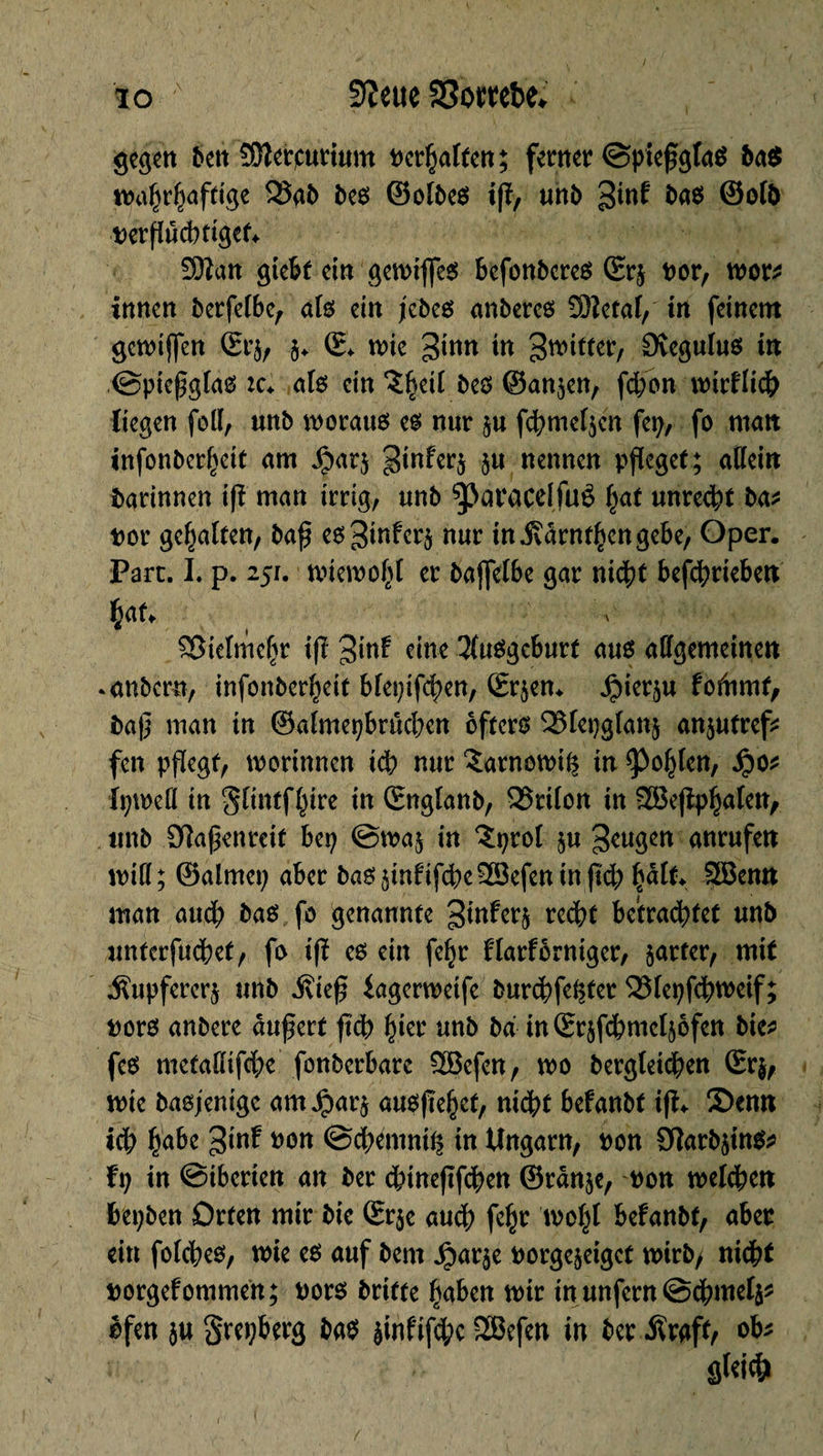 gegen ben îOîerpurium Dcr^attcn ; ferner ©pießgfaS ba$ waprpaftige 2îab bes ©olbeS iß, unb %int bas ©olb nerßucptigef. ïïftan giebt ein gewtfies befonbcres Srj nor, wor* innen berfelbe, als ein jebes anberes 33ïetal, fa feinem gcwtjfen Srj, $. S. wie 3inn in ^witter, Svegulus fa .©pießgfas :c. als ein îpeil bes ©anjen, fcpbn wirflicp liegen foll, unb moraux es nur ju fcpmeljen fep, fo malt infonberpeit am Jparj ginferj ju nennen pfleget ; allein barinnen iß man irrig, imb ^Jaracdfué pat unredpt ba* nor gehalten, baß es^inferj nur tn .ftarntpengebe, Oper. Parc. I. p. 251. wiewopl er bajfelbe gar niept befepriebeu bat. v ©ielmepr iß %\nt eine Ausgeburt aus allgemeinen »anbern, infonber^eit blepifcpen, Srjen. Jpier^u fofamt, baß man in ©almepbrucpen öfters 331epglanj anjutref* fen pflegt, worinnen iep nur îarnowiij in Kopien, $02 fpweö in glintfptre in Snglanb, QSrilon in SEBeßppalett, tmb Olaßenreif bep ©waj in ^prol ju beugen anrufen miß; ©almep aber bas jinfifepe riefen in ßd; palt. 3öenn man attep bas fo genannte ^fa^rj rcc^t betrachtet unb unterfuepef, fo iß es ein fepr flarforniger, harter, mit $upfererj unb .ftieß iagerwetfe burepfeißet 251epfepweif; nors anbere äußert ßcp pier unb ba faSrjfcpmeljofen bic* fcs metaßifepe fonberbarc 2Befen, wo bergleicpen Sr wie basjenige amJjparj ausßepef, niept befanbt iß. 2>enn ich habe ^inf non ©epemniij in Ungarn, non SflarbjinS? hj in ©iberten an ber epineßfepen ©rânje, non welepen bepben Orten mir bie Srje auep fepr wopt befanbt, aber ein folcpes, tnie es auf bem ^arje norgejeiget wirb, niept norgefommen; nors briete paben wir in unfern ©cpmelj* ofen ju grepberg bas jinfifepc SEBefen in ber Äraff, ob* §>U\<b f
