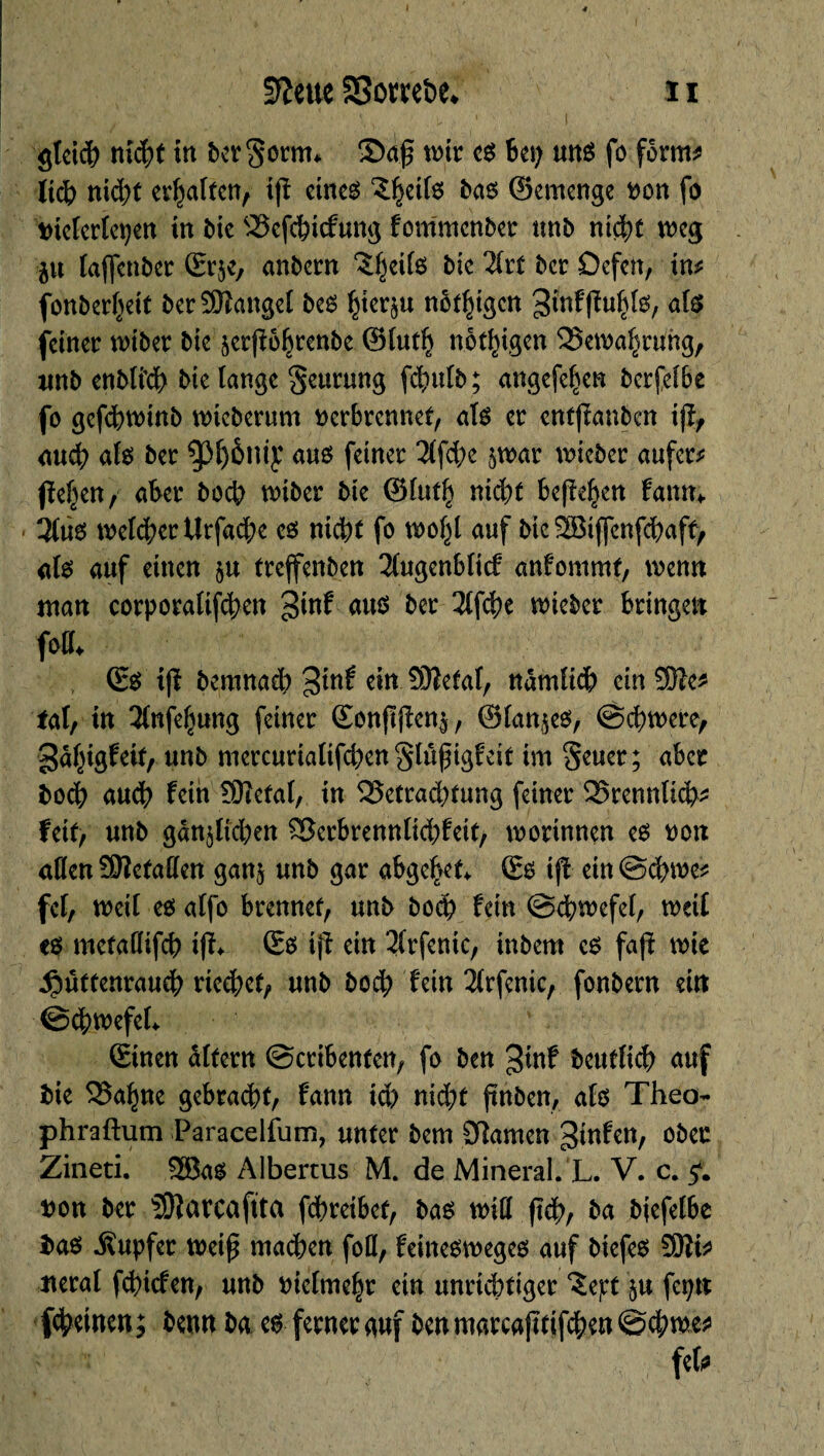 ffteue SSomöe, ïi gleich nid)t in bergorm* ©af wir es bep uns fo form* lidb nid;t erraffen, ifî eines* 5§eif6 bas ©emenge Don fo Dielerlepen in ôte SSefebiefung fommenber unb nid)t weg p laffenber ©rjc, anbern ^eilo bie Tht ber Oefen, in* fonberf^ett berSKangel beo §ierp nötigen 3inffM}lg, als feiner wiber t>tc ^crfîô^rcnbe ©luth nötigen Bewahrung, nnb enbli’db bie lange Seurung fdplb ; angefefïen berfelbe fo gefcbwmb wieberum Derbrennet, als er enfjianben \$f auch ate ber 93f)ènt£ aus feiner 2lfd?e p>ar lieber aufer* ßeljen, aber boeb wiber bie ©lut!) nid)t befielen farnn 3lu0 welcher Urfacbe es nicht fo wol^l auf bic SEBiffenfdbaff) als auf einen p treffenben 3lugenblicf anfommt, wenn man corporation %int aus ber 2lfche wieber bringen foff* ©s* ifï bemnad) 3tnf ein Sftetal, nàmlïdb ein ®e* fat, in 3lnfe(jung feiner ©onfïj?en$/ ©lances, @d)tt)ere, gâ^igfcif,-unb nmcurialtfcben gtûfngf eit im Seuer; aber Doch auch fein 9)?ctal, in 33etrad)tung feiner 25rennlicb* feit, unb gänzlichen £3erbrennlid)feit, worinnen eo Doit allen SNefaden ganz unb gar abgebet* ©6 tff etn@cbme* fei, weil eoalfo brennet, unb bod? fein ©cbwefel, weil e$ metadifeb ifh ©6 ijî ein 2(rfenic, inbem eo fafî wie Hüttenrauch riechet, unb boeb fein 2lrfenic, fonbern ein ©chwefel* ©inen ültern ©cribenfen, fo ben ^inf beutlicb auf bie Skl^ne gebracht, fann id) nicht ftnben, als* Theo- phraftum Paracelfum, unter bem Flamen ginfen, ober Zineti. 2Ba$ Albertus M. de Mineral. L. V. c. 5*. Don ber SOîarcaftta febreibet, bas wid jïch, ba biefetbe bao Tupfer weif* mad)en foU, feinesweges auf biefes 2üîi* lierai fehiefen, unb Dietme|r ein unrichtiger ^ept zu fepn (feinen; benn ba es ferner auf ben marcafitifchen ©chwe* fcfr