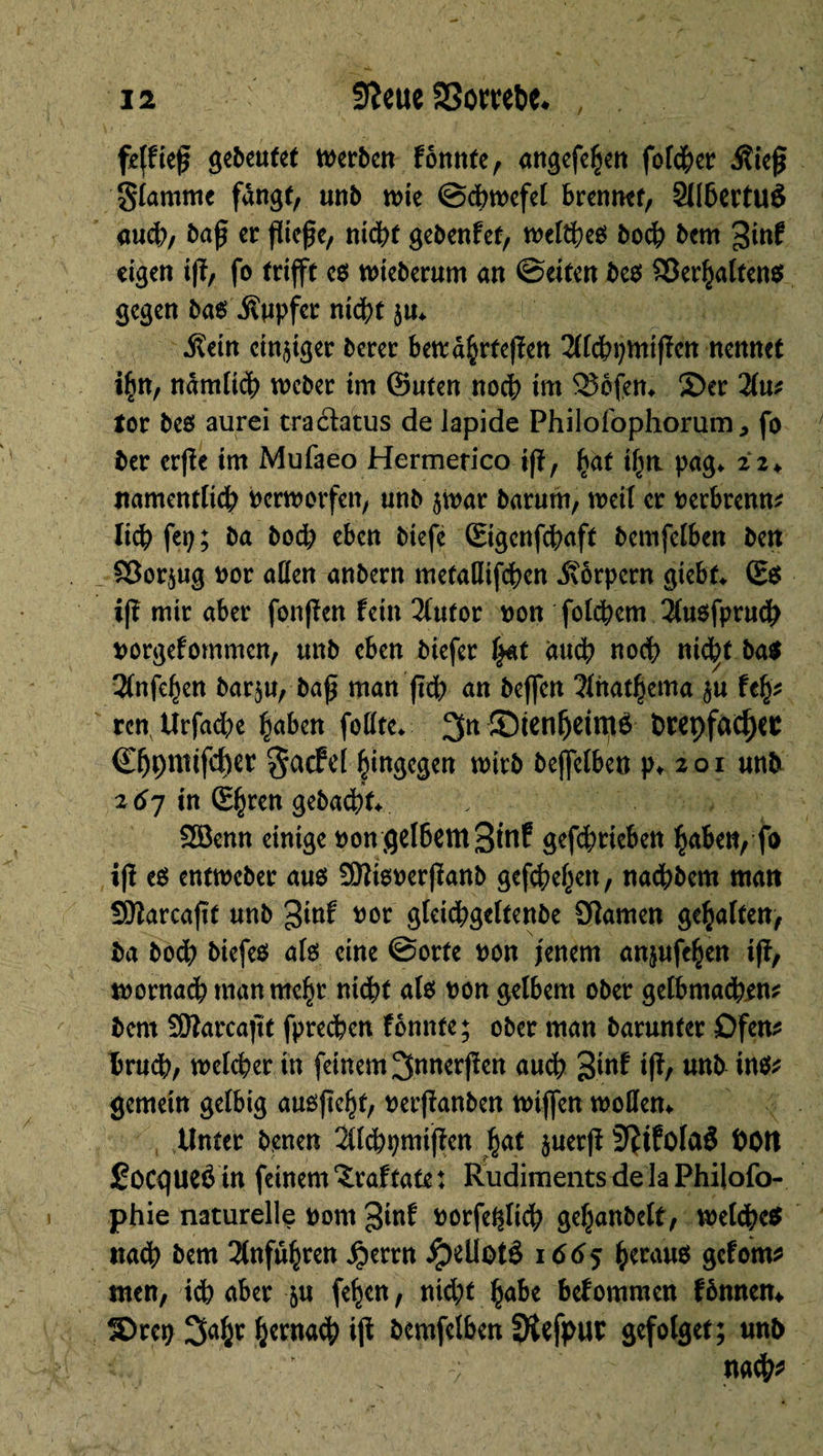 feffiej? gebeutet werben fbnnte, angefehen folcher Äiejj Slammc fangt, unb wie ©chwefel brennet, Sllhertuö auch, baß er fließe, nicht gebenfet, welkes bo<h bern 3inf eigen ifï, fo trifft e$ wieberum an ©eiten beo Verhalten* gegen bas .Kupfer nicht ju* .Kein einiger berer bewährteren 211chpmifïen nennet ifjn, nämlich weber im ©uten noch int 25bfen* S)er 2lut tot be$ aurei traéfatus de lapide Philofophorum, fo ber erjïe im Mufaeo Hermetico ifl, hat i^rr pag«. 22+ namentlich Perworfen, unb $War barum, weil er Perbrenn* lieh fep ; ba hoch eben btefc ©genfehaft bemfelben ben £ßor$ug por aßen anbern metallifchen Körpern giebf* ©* i(î mir aber fonffen fein 2(utor pon folgern 2(uöfpruch porgefommen, unb eben biefer f-Ntt and? noch nic^t ba* îlnfehen bar$u, ba£ man fidh an beffen 31hathema $u feh* ren Urfacfye haben follte* 3n ©tenfjdttt* twçfadjec ©hptttifcher gaefel hingegen wirb bejfelben p* 201 unb 26J in ©hren gebucht* , SSknn einige Pongel&emSinf gefchrieben haben, fo ifï e* entweber aus £9îiewerfïanb gesehen, nachbem man Sftarcaftt unb 3inf por gleichgeltenbe Sftamen gehalten, ba bodh btefeö als eine ©orte pon jenem anjufehen tff, wornach man mehr nicht als pon gelbem ober gelbmachen* bern SSttarcaftt fprechen fonnfe; ober man barunter Ofen* brudh, welcher in feinem 3nnerjfen auch 3inf iff, unb in** gemein gef big außftehf, Perffanben wiffen wollen* Unter benen îllchpmijïen hat ^uerfî 9?tfolaS hott focqueé in feinem ïraftate : Rudiments de la Philofo- phie naturelle Pom 3tnf Porfeftlich gehanbelf, welche* nach bern Anfuhren $errn ipellotê 1665 herau* gefom* men, ich aber &u fehen, nicht habe befommen fbnnem Sreo 3ahr hernach i|f bemfelben 3îefpur gefolget; unb v ' na$*