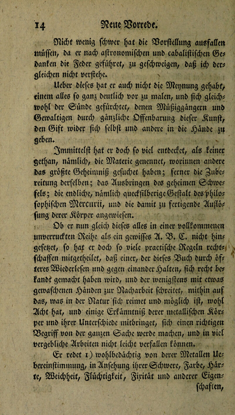 H Sim SBom&e* Sîichf wenig ferner hat bte SîorfMung atiSfalïett ntûfien, ba er nach apronomifcben unb cabaltfiifchcn ©e* Danfctt bk geber gefuhret, ju gefchweigen, baf ich bcr^ gleichen nicht nerfîehe* \ | Hebet biefes Çat er auch nicht bk Sftepnung gehabt, einem alles fo gan$ beutlidb nor $u malen, «nb fiel; gleich? n>o^I ber ©unbe gefürchtet, benen SHußtggdngern nnb ©ewafttgen burd) gänzliche Offenbarung btefer ivunjl, ben ©ift wiber (ici; felbfi unb anberc in bte .Çanbe ju gebem . / ^mmitteljï hat er hoch fo nie! entbeefet, als feiner gefhan, ndmlid?, bte Materie genennef, wortnnen anbere bas größte ©ehetmnip gefuchet haben; ferner bk 3ubc* reitung berfelben; bas Ausbringen bes geheimen ©chwe* fels; bte enbltche, ndmlich gue<f|tlberige@ejlalt beöth^0 fophtfehen SJlercurit, unb bte bamit $u fertigende Auftö* fung berer Körper angewiefem Ob er mm gleich btefes alles in einer noßfommenen «nnerrueften Steifte als ein gewiffes X 95» <L nicht fyn? gefefcet, fo §at er bod? fo t>iefe practifche Siegeln rechte; fdhaffen mitgetheilef, baß einer, ber biefes 5Such burch of* teres^Bieberlefen unb gegen einanber^alten, (ich recht be* fanbf gemacht haben wirb, unb ber mcnigffens mit etwas gewafd;cnen Rauben §ur Sîacharbeit fd)reitet, mithin auf bas, was in ber Statur (ich reimet unb mogltd; iß, wohl 2(cht hat, tmb einige ©fdnntniß berer metaHifchen Mv* per unb ihrer Unterfchicbe mitbringet, fieß einen richtigen begriff non ber ganzen ©aeße werbe machen, unb in nie! vergebliche Arbeiten nicht leicht verfallen fonnem ©r rebet i) wohlbebdchtig non berer ®etaöen Wv bereinßimmung, in Anfelntng ihrer ©eßwere, §arbe, Jpdr* te, SBeicbheit, Sluchtigfett, Stritdf unb anberer ©gern fd;aftcn,