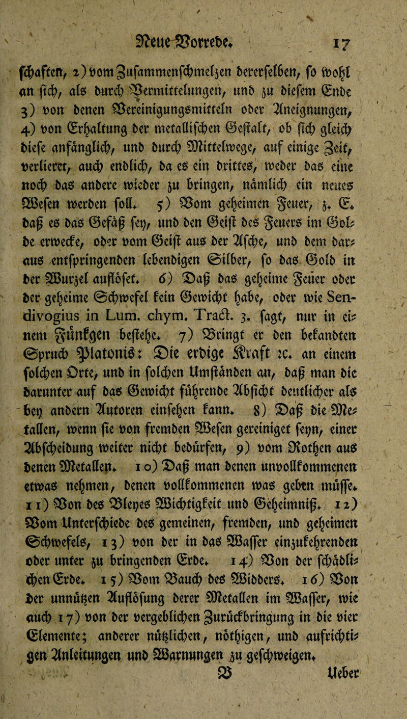 3£eurS?omt>e* fchaften, 2)nom3ufammenfchmel5en bcrcrfcIBctt, fo fooljt an ftch, als burch Vermittelungen, unb ju biefem (EnDe 3) non benen Vereintgungsmitteln ober Aneignungen, 4) non (Ermattung ber metaßifchen ©ejlalt, oB ßd; gleich biefe anfänglich, unb burd; üîîittelwcge, auf einige geit, nerliem, auch enblicb, ba es ein briltes, weber bas eine nodh bas anbere wieber §u Bringen, nâmlid) ein neues SEBefcn werben foß* 5) Vom geheimen §euer, $♦ (E* baß es bas ©efaß fei), unb ben ©eiß bes geuers tm ©ofc be erweefe, ober nom ©eiß aus ber Afche, unb bem bar^ aus entfpringenben leBenbigen ©ilBer, fo bas ©olb in ber 2Bur$el außofef* 6) ©aß bas geheime §eüer ober ber geheime ©chwefel fein ©ewicht ober wie Sen- divogius in Lum. chym. Traft. 3. fagt, nur in efc nent ^ünfgCIl beßehe* 7) Vringt er ben Befanbten @prud> ©ie erbtge Straft :c. an einem folgen Orte, unb in fold;en Umßanben an, baß man btc barunfer auf bas ©ewidjt fißjtenbe AbßcBt bénéficier als bei; anbern Autoren einfeien fanm 8) ©aß bieîûlet faßen, wenn fie non fremben SSefen geretntget fepn, einer ABfcheibung weiter nid;t Bebürfen, 9) nom £Rot§en aus benen SOfetaßen«. 1 o) ©aß man benen unnoßfommenen etwas nehmen, benen noflfommenen was geBtn muffe* 11) Von bes Vlepes SBichtigfeit unb ©eheimniß* 12) Vom Unterfchiebe bes gemeinen, fremben, unb geheimen ©chwefels, 13) non ber in bas SGBaffer ein^ufehrenben aber unter $u Bringenben (Erbe* 14) Von ber fd;ablfc chen(Erbe* 15) Vom Vauch bes SBibberS* 16) Von î>er unnûnen Außofung berer befaßen im SEBajfer, wie auch 17) non ber nergeBlichen ^urucfBringung in bie nier (Elemente; anberer nützlichen, notigen, unb aufrichtig gen Anleitungen unb SBarnungen ^u geßhweigen* 525 , lieber