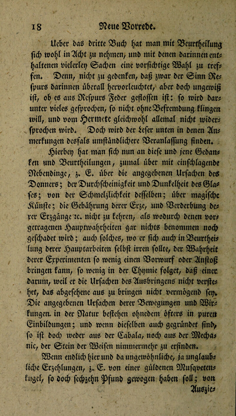 tîebcr baê beitte Bucb \j<xt matt mit Beurteilung ftc|> n>o^t i«Wt 5« nehmen, unît mit betten barinnenent* ÿaltmn t>ictcrfet> @a<hen eine uorftcbfige 2Babf $u tref? fern Senn, niebt $u gebenden, baj? ^war ber @inn Dve* fpuré barinnett überatt ^erborlen^fef, aber boc^t ungewiß ijï, ob eö ans £Refpur$ §eber gefïoffen i|t: fo wirb bar* unter tnefes gefprocben, fo nidbt obneBefrembung Hinten m\lf/ «nb oom jpermete gfeicbwobf allemal wtber* fproeben tv>trb^ Socb wirb ber iefer unten in benen 2fn* merfungen beofato umßdnbfidbere Betanfaflung ftnbett^ . Hierbei; Çat man ftcb nun an biefe unb je ne ©eban* fen unb Beurteilungen, jurnaf über mit etnfcbfagenbe Sîebenbinge, §♦ (L über bie angegebenen Urfacben be$ S>onnero; berSurcbfcbeinigfeit unb Sunfel^eit be6@la* feo; tton ber @d)me41icbfeit beffelben; über magtfcbe 5\ün|ie; bte ©eb<%ung berer ©r$e, unb Berberbung be* per (Erlange :c* nid)t §u feeren, afo wobureb benen uor* getragenen Jpauptmabrbetten gar nidbts benommen nodb gefebabet wirb; aucb folcbeo, woiir ftcb auch in Beurrât* fung berer Hauptarbeiten felbji irren folïte, ber 9EBa|teit berer (Experimenten fo wenig einen Vorwurf ober 2(nßoß bringen bann, fo wenig in ber (Ebbm*e folg#/ einer barunt, weif er bic Urfacben beo 2fusbringeno nicht tterjie* bet, ba$ abgefe^ene aus ju bringen nicht uermogenb fep* Sie angegebenen Urfacben berer Bewegungen unb &Sir* Fungett in ber Statur befielen obnebem öftere in puren ©nbifbungen; unb wenn biefelben aucb gegrünbef jtnfy fo ift boeb weber aus ber CEabala, nod; aus ber 3Becb<t* nie, ber @tetn ber SBeifen nimmermebr $u erftnbem 2Benn enî>Ucb ^tcr unb ba ungewöhnliche, ja ungfaub* Ud)c (Erklungen, 5* (E* t>on einer güfbenen -DKufqoeten* fugef, fo bot fcÿicgn 9)funb gewogen fytkn fotfj twtt