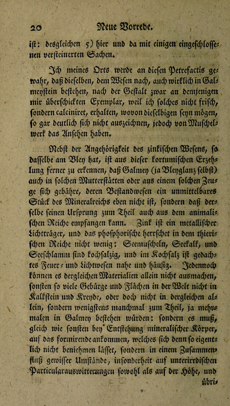 fftcue 58omî>e. I 20 \ ifï: begleichen 5) Çier unt ba mit einigen eingefdjtojfe* nett Dcrflctnerten ©achen* 3$ meinet Orts werbe an tiefen <Petrefactig ge* wahr, bafbiefetben, temSBefen nach, audbwirftid;)in©at* mepfîein bejahen, nad; ter ©efïatt $war an temjenigen mir uberfchicften Somplar, weit ich fotchcO nicht frtfcb, fontern catciniref, ermatten, wooontiefetbigen feptt mögen, fo gar beutticb ftcb nicht au^etebnen, jeboeb oonSBufcbet* werf ba$ 2tnfeben haben* Oîebjï ter 3(nge|origfeit teO $tnfifcben2Befeng, fû baffetbe am QStei; §at, iß au$ tiefer fortumifdben (Er^h* lang ferner ^u ernennen, baß ©atmet; O'aQStepgtan^felbß) aucb in foteben 93îutter|îàtten oter aus einem folgen 3eu* ge ftd; gebaute, teren 23e|ïantroefen ein unmttteréares ©fucf tes 3Bineratreicb$ eben nicht iß, fontern taf ter* fetbe feinen tîrfprung $um ^heit auch dus tem animait* feben Sîeicbe empfangen fanm gtnf ijï ein metattifeber itdbftrâger, «nt tas phofphorifdx herrfebet in tem t^ieri^ febett Sîeicbe niebt wenig: @eemufd;etn, ©eefatf, unt ©eefcbtamm fmt focbfatjig, nnt im itodbfar^ ijî getacb* tes Seuer* unt iicbtwefen nahe unb hauftg* 3cî)etmodb fônnen es tergteicbenSBateriatien attein nicht ausmad;en, fonften fo niete ©eburge unt §tâd;en in ter SEÔcft nid;t in Siatfßein unt j?ret;be, oter tod; nid;t in bergteteben aU Iein, fontern wenigßens mawbmaf $um $hert/ Ju ntehr* maten in ©atmet; begehen tnurten: fontern es muß, gteicb wie fonfïen bep* (Snffïe§«ng mineratifeber $ôrper, auf tag formtrenbeanfommen, welches ßcb tennfo eigene lieb nicht beniehmen tdffet, fontern in einem ^ufammett* ftuß gewijfer Unifiante, infonter^if auf unterirrtifeben ^articutarauswitteomgen fowoht als auf ter Jpôhe, unt iibri*