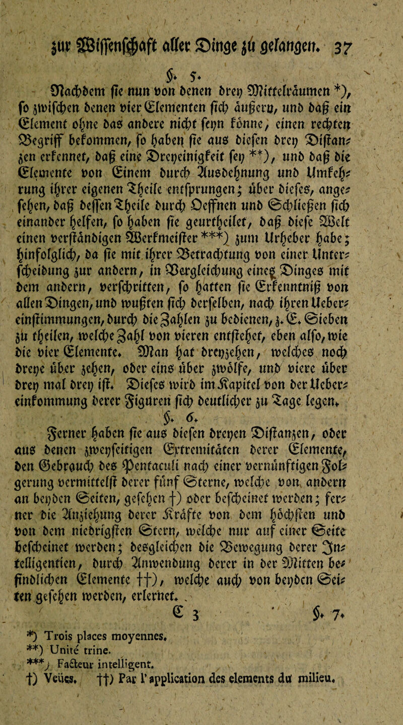 Sïadbbem ße nun Don benen bret; Sftittelraumen *), fo 5n>ifd^en benen nier Elementen ßcb äußern, unb baß ein Element ohne bas anbere ntc^f fet;n tonne, einen reifen begriff befommen, fo ^abet| ße au$ biefen brei; Stßan? ^en erfennef, baß eine Srcpeinigfeit fei; **), unb baß bie Elemente non Einem bureb äuebe^mmg nnb Umleg* rung igrer eigenen î^eiie enrfprnngen; über biefeo, ange? fe(;en, baß beflenStKtfe bureb Oejfnen unb ©ddießen ßcb einanber Reifen, fo haben ße geurfbeilet, baß biefe 2ÖcIt einen oerßanbigen SBerfmetßer ***) $um Urbeber ba&e ? ginfolglicb, ba ße mit i§rer 2$etrad)fung non einet Unter? fd;eibung jur anbern, in Skrgleicbung eine£ Singes mit bem anbern, oerfebritten, fo baffen fte Srfenntniß non aßen Singen, unb mußten ßcb berfelben, nach ihren lieber? einßimmungen, bureb bie^a^Icn ju bcbiencn,|*E*©ieben 5U theilen, toeicbegähl &ött hieven entfielet, eben alfo, tote bie nier Elemente* 3Wan bat brechen, toeldKS noch breçe über $ehen, ober eins über polfe, unb niere über bret; mal bret; iß* Siefes tnirb tm .Kapitel non berUeber? einfommung berer gtgttren ßcb beufltd;er ju £age legem ferner gaben ße am biefen brei;en Sißan^en, ober aus benen ^toepfeittgen Extremitäten berer Elemente, ben ©ebroud; bes spenfacult nad; einer nernünftigen gol? gerung nermittelß berer fünf ©terne, tnelebe non, anbern an bei;bcn ©eiten, gefeben f) ober befebeinet tnerben; fer? ner bie ^miegung berer Grafte non bem gfabßen unb non bem ntebrtgßen ©fern, tnelebe nur auf einer ©eite befebeinet tnerben; begleichen bie SSetoegung berer 3n? feßigenfien, bureb 3lmnenbung berer in ber Sftiffen be? ßnblid;en Elemente ff), tnelebe aud; non bepben ©ei? Un gefeben tnerben, erlernet , ' s 3 • $, 7. *) Trois places moyennes* **) Unité trihe. ***j Fadeur intelligent. t) Veüw* *ft) Pat* l’application des éléments du' milieu*