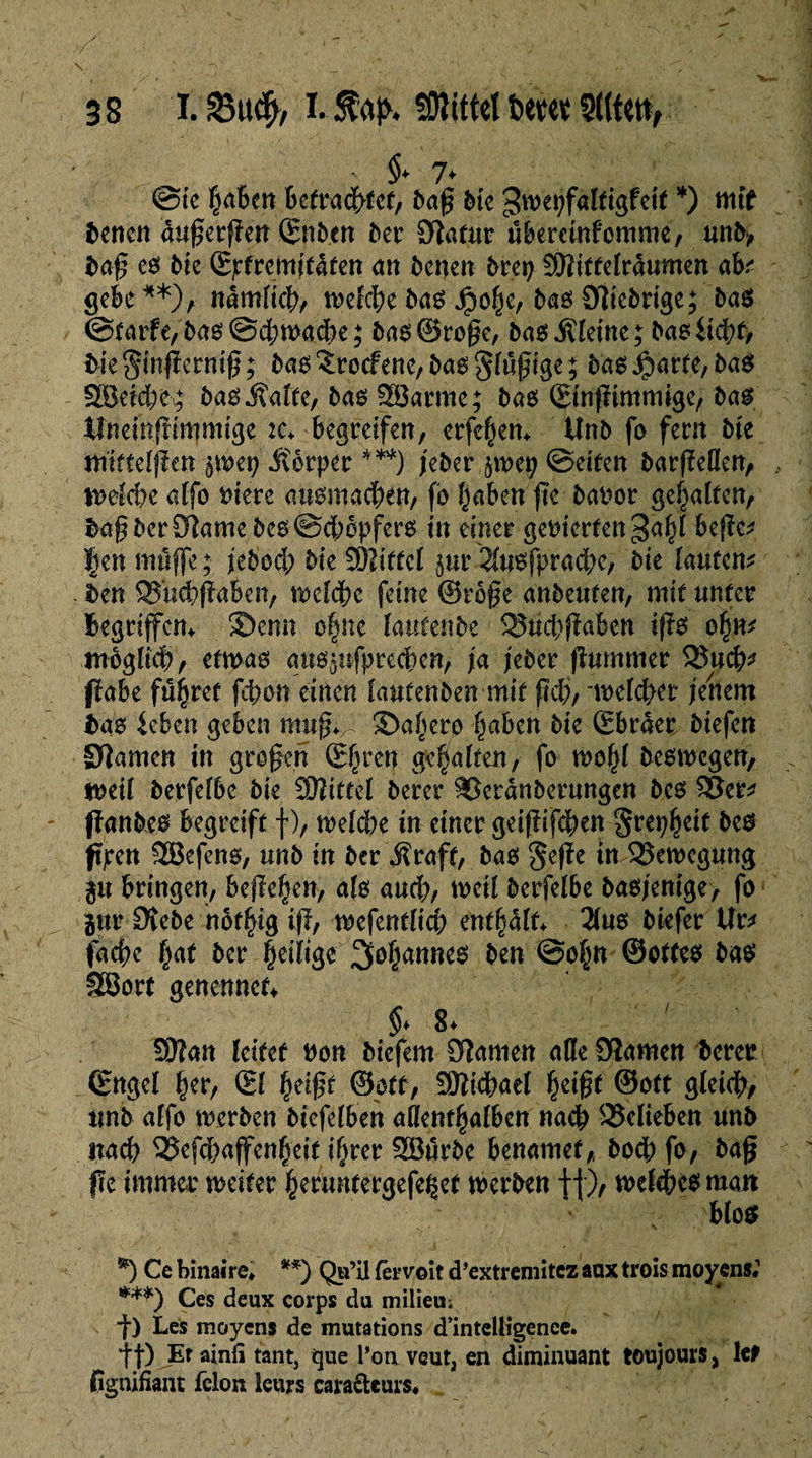 - §» 7* ©te |a6cn betrachtet, baß bie 3wet;faltigfci( *) mit bencn außerßen ©nb.en ber Ôlatmr übercinfcmme, unb, baß e0 bie (Epfremitafen an bcnen brep SHiffelrâumen ah? gebe**), namlkht welche bas Jpo^c, bas fiebrige; öaö (Statte, bas ©d;wacbe ; bas©raße, ba6 kleine; bas liebt, bieginßermß; bas^rocfene,bas5lüßige; bas$artc,bas SBeidKg bas Jïalte, bas latine; bas ©nfïimmige, bas Xfnemftimmige :c. begreifen, erfehen. iînb fa fern bie ttrittelpen $wep itôrper ***) feber p>ep ©eiten barfMen, welche alfa t>iere auamacben, fa haben ßc baror gehalten, baßbcr$lamebes©d;apfers in einer gemerfen bejïc* f en muffe ; jebad; bu SKiffcl jur 2lusfprad;e, bie lauten* ben ^uebßaben, welche feine ©rage anbeuten, mit unter Begriffen. ®enn a|ne lautenbe ^Bud)jîabcn ißs ahn* möglich, etwas auspfprecben, fa jeber ßummer 3$ucb^ pabe fü^ret febon einen laufenben mit ßdj, -welcher jenem bas leben geben muß;/ ®ahera haben bk Sbraer btefen Dîamen in großen ©hrew galten/ f° mahï beswegen, weil berfefbe bie SRittel berer Skranberungen bcs SSer* panbes begreift f ), weld)e in einer geißifeben §repheit bcs ppen SBefens, unb in ber Äraft, bas §eße in Bewegung p bringen, befielen, als aud;, weil berfelbe basjenige, fa pr Dîebe naflng ip, mfmtlid) enthalt. 2lus btefer Ur* tache hat ber Çcthge ^Johannes ben ©ahn ©ottes bas SSorf genennec ' • ^ 8. ; 9Kan leitet uan biefem 9?amen aße 9îamen berer (Engel her, (El heißt ©oft, fSfticbael heißt ©kt gleich/ unb alfa werben btefelben allenthalben nach belieben unb nach Qîefdjajfenheit ihrer Söürbe benamet,, bacb fa7 baß fu immer weiter heruntergefe^et werben ff)/ welches man blos *) Ce binaire* **) Qu’il 1er voit d’extremitez aux trois moyens« ***) Ces deux corps du milieu; ■f) Les moyens de mutations d’intelligence, f f) Et ainü tant, que l’on veut, en diminuant toujours, le* Cgnifiant félon leurs cara&curs*