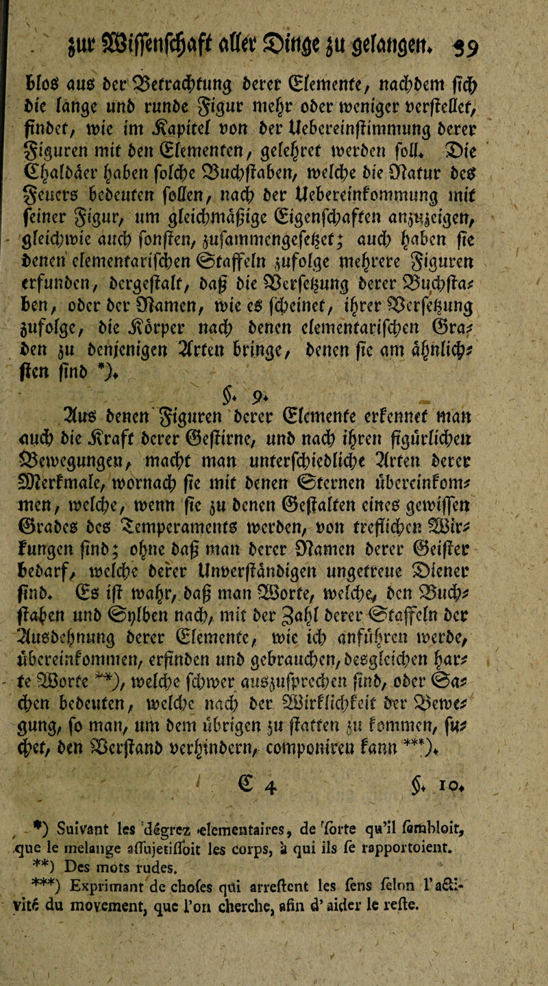 Bios aus der Betrachtung derer (Elemente, nad;dem ßch die fange und runde Sigur mehr oder weniger rcrßellef, findet, tote im Kapitel non der UeBereinßimmung derer giguren mtf den (Elementen, gele^ret werden füll* ©te (Ehaldder Jadeit folche BuchßaBen, welche die £ftafur des Seucrs Bedeuten faßen, nach der UeBeteinfommung mit feiner gigur, um gleichmäßige £igenfd;aften an^eigen, gleichwie auch fonßen, jufammengefeßet; aud) h^N ße denen efementarifchen ©tajfeln jufolge mehrere Figuren erfunden, dcrgeßalf, daß die £3erfeßung derer Buchßa* den, oder der Oîamcn, wie cS fd;einef, ihrer Berfeßung zufolge, die Körper nach denen e(ementarifd;en ©ra? den 5U denjenigen 2frten Bringe, denen ßc am ähnlich* pen ßnd *)♦ §* 9* Hu$ denen Figuren derer (Elemente erfennef man auch die -Kraft derer ©eßtrne, und nadh i^ren ßgurlichen Bewegungen, macht man unterfchiedlid;e 21rfen derer SOïèrlmale, wornach ße mit denen ©fernen uberemfem* men, welche, wenn ßc denen ©eßalfen eines gewiflen ©rades des Temperaments werden, non freßiehen SBtr* fungen ßnd; ohne daß man derer Öiamen derer ©eißer Bedarf, welche derer Unnerßdndigen ungetreue ©iener ßnd* (Es iß wahr, daß man 28orfe, welche, den Buch* fahen und ©plBen nach, mit der ^ahl derer ©tafeln der 31usdehnung derer (Elemente, wie ich anführen werde, wBcreinfommen, erßnden und gebrauchen, desgleichen har* te SBorfe **), welche fchwer «usjufprechen ßnd, oder @a* chen Bedeuten, weld?c nach der SBirflid;feit der Bewe* gung, fo man, um dem übrigen $u ßaffen $u lammen, fu* chef, den Bcrßand nerhtndern, compcmreu Bann ***)< € 4 §* 10* *) Suivant les dêgrez »élémentaires, de ïorte qu’il fcmbloit, .que le mélangé aflujetiffoit les corps, à qui ils Ce rapportoient. **) Des mots rudes. ***) Exprimant de choies qui arrêtent les fens félon P a£li- vité du movement, que l’on cherche, afin d’aider le refie.