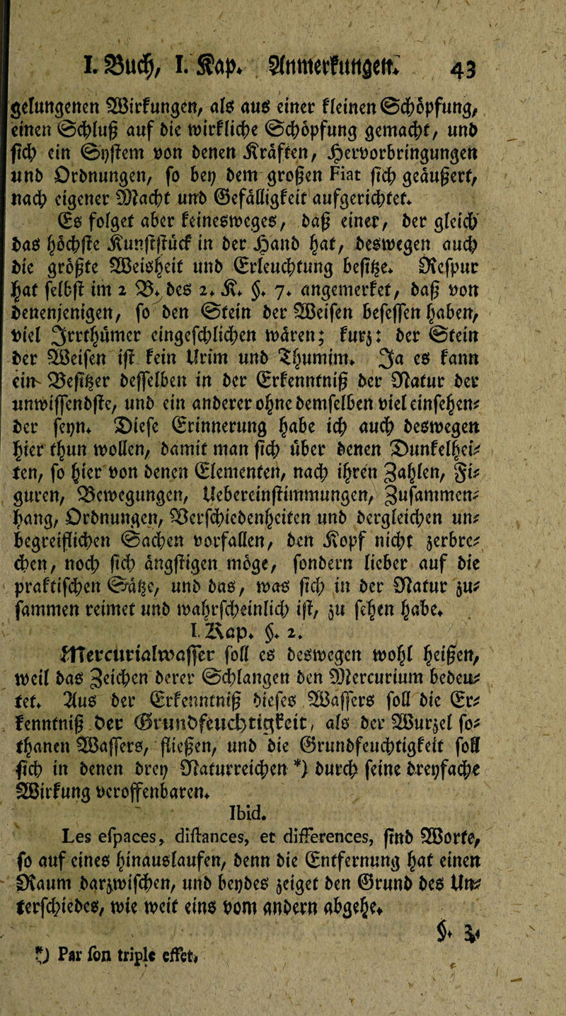 S.N • ' - I , •. gelungerten Sßirfungen, als aus einer fleinenScbopfung, einen ©eblug auf Me wirflicbe ©cbopfung gemalt, unfr ftd; ein ©#em Don fcenen Jîrâffen, JperDorbringungen unfr Orfrnungen, fo bep frem grogen Fiat fict? gedugerf, nach eigener SÖlacbt utrfr ©efdfligfeit aufgeriebtet* (Es folget aber feinesmeges, frag einer, frer gleich fra$ ^oebfte Äunjtpef In frer Jpanfr hat, bestiegen auch Me grogte SBeisheit unfr (Erleuchtung beg£e* Ötefpur $af felbfl im 2 33* fres 2* Ä* §> 7* angemerfet/ frag Don Denenjenigen, fo freu ©tetn frerSBeifen befeflen haben, Diel 3rrt^ûmer cingefcblicben marett; fut$: frer ©tein frer 3öeifen i<ï fein tlrim unfr î^umim* es fann ein- Vegfser freffelben in frer (Erfenntnig frer Olatur frer unmiffenfrpc/ unfr ein anfreretohnefremfelbenDieleinfehem frer jepm 5Diefe (Erinnerung fyaht ich auch Deswegen Çier f^un wogen, framit man geh über frenen 35unfel|etV ten, fo §ier non frenen (Elementen/ nadb ihren Sailen, §i? guren, Verlegungen, Uebereingimmungen, gufammem bang, Orfrnungen, Verfdgefrenheiten unfr Dergleichen um begreiflichen ©acben Dorfallen, freu jîopf nicht §erbre^ eben, noch gd) dnggigen möge, fonfrern lieber auf frie prafdfeben ©äße, unfr fräs, was geh in frer Olafur 5m fammen reimet unfr wabrfcbeinltcb ig, 3U fehen habe* I Äap* §* 2, JHerctmaltraffcr fofl es belegen wofg fyäficn, weil fräs 3d$en frerer ©^langen fren 93îercurtum befrem tef* 2(us frer (Erfenntnig friefes 2Bäfjer$ foü frie (Er^ fennfntg fcer <0rtmt>fèud)tigCeit/ als frer ^Bur^el fo* tränen SBaffers, giegen, unfr frie ©runfrfeuchtigfeit foS geh in frenen frrep Cftafurreicben *) frureb feine frrepfacbe SBirfung Dcrojfenbarcn* Ibid. Les efpaces* diflances, et différences, gnfr SBBorfe, fo auf eines hinauslaufen, frenn frie (Entfernung fyat einen Sîaum frarçwifcben, unfr bepfres geiget fren ©runfr fres Um lerfc&iefre#/ wie weit eins Dom anfrern abge{je* ?) Par fon triple effet*