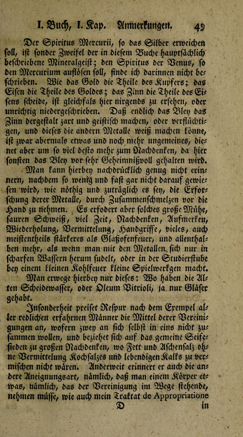 I. Söudj, I. $ap. Sfmnerfutigm. 4$ ©er ©ptrttuß SKercurit/ fo baß ©über erweichen fofl, ig fonber ßweifel ber in bteftm Vuche §auptfdd^fid& Befchrtebene SÜÎineralgeig; ben ©pirifuß ber Venuß/ fo ben SOîercurium aufïôfen fotï, gnbe ich barimten nicht Be* fchriebem &öie baß ©olb bie ?h^c beß iïupfets; baß (Etfcn bie beß ©olbeß; baß gmu bie $hcife beß (Ei* fenß fcheibe, tg gleichfalß hier nirgenbß zu erfe^en, ober unrichtig niebetgefchrtebem ©ag enblich baß Vlei; baß ginn bergegalt zart unb geigifch machen/ ober oerguchti? gen, «nb biefeß bie anbern Gefäße wet§ machen fonne/ ig zwar abermalß etwaß unb noch mehr ungemeineß/ bkt net aber um fo nie! bego mehr zuin Vachbenfcn, ba hier fongen baß Vlep nor fehr ©eheimnigooll gehalten wirb* ■3ftan fann hierbei; nachbrûcflich genug nicht ertm nern, nadhbem fo wenig unb fag gar nicht barauf gewie* fen wirb, wie nothig unb zuträglich eß fei;/ bie (Erfor* fehung berer îOîetafle, burch ^ufammenfchmelzen oor bie Jpanb zu nehmen. (Eß erfobert aber fcleheß groge Sßuhe/ fauren ©chweig/ nie! Jeit/ O^achbenfeU/ Tlufmorfen/ Söieberhofung/ Vermittelung/ $anbgrijfe/ tieleß/ auch meigentheilß garfereß alß ©lagofenfeuer/ unb aümtfab Ben mehr/ alß wenn man mit ben OJiefaflew geh nur in feharfen Vkflern herum fabelt/ ober in bet ©tubtergube Bep einem fletnen Äohlfeuer fletne ©pielwerfgen machte üftan erwege hterbep nur biefeß : 2öo haben bie 21t? Utt ©cheibewafler/ ober Oleum Vttrioli/ ja, nur ©tôfet gehabt* ^nfonberheit pretfet Dvefput nach bem (Epempel alt 1er reblichen erfahrnen ÜÏÏânner bie ÜWiftel berer Vereint* gungen an, wofern zwep an geh felbg in einß nicht \at jammen wollen, unb beziehet geh auf baß gemeine ©eifV geben zu grogen Sftachbenfen, wo §eft unb 2lfchenfalz oh* ne Vermittelung Äochfalzcß unb lebenbtgen^alfß zu wert mifchen nicht waren* 2(nberweit erinnert er auch bie ant bere 31neignungßarf/ nämlich/ bag man einem Körper et* waß/ nämlich/ baß ber Vereinigung im 28ege gehenbe/ nehmen mufle/ wie auch mein £raftat de Appropriatione \© in