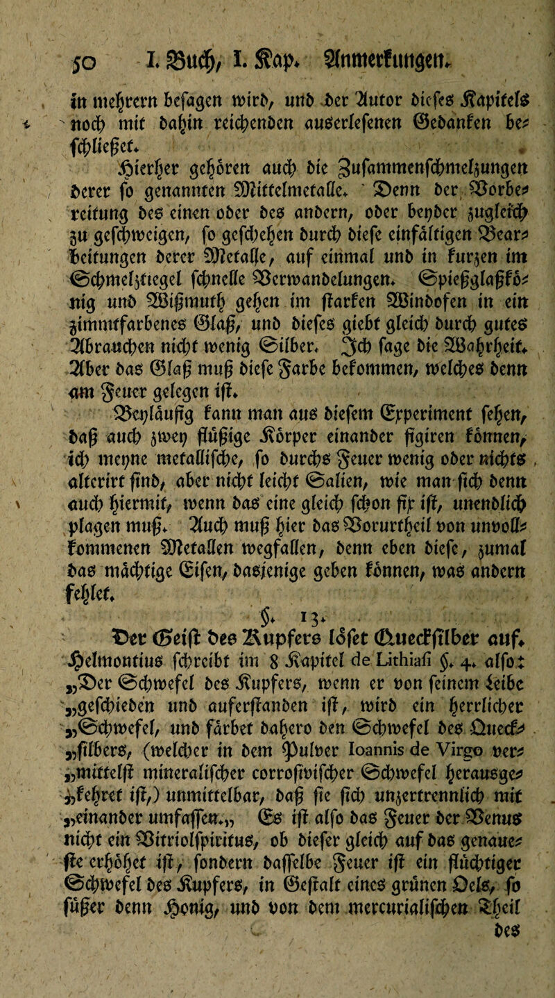 in mehtern bcfagcn tntrb, unb i>cr 2lutor dtcfeö jîaptfels -noch mit bahtn reïchenben auserlefenen ©ebanfen be* fchliegef» • • ^>ter§cr gehören aud; bk ^ufammenfcbmelzungen î>crcr fo genannten SKittelmetaße* ' S)enn bet $8orbe* rettung bes einen ober bes anbern, ober bepber zugleich gu gefchtneigen, fo gcfd;ehen burch btefe einfältigen $ear* Bettungen berer 3ttetalfe, auf einmal unb tu furzen tm ©chmelzftegel fchndle 33ertnanbelungem ©piegglagfö* mg unb SBigmuth gehen tm garfen 2öinbofen in ein gimmtfarbenes ©lag, unb biefes giebt gleich burch gutes Hhvanfym ntepf wenig ©ilber« 3d) fage bie $öahrhe*k 3(ber bas ©kg mug biefe garbe befommen, welches benn am geuor gelegen tg» Sîeplâugg fann man aus biefem ©pperiment fehen, bag and) z^h gugtge Körper einanber ggtren fonnen, id; mepne metalltfdte, fo burchs geuer wenig ober nichts alterirtgnb, aber nicht leicht ©alten, wie mangchbemt auch hiermit, wenn bas eine gleich ghon gp tg, ttnenblidh plagen mug» 2luoh niug hier bas ^orurfhdl non unnoll* fommenen Gefallen Wegfällen, benn eben btefe, $umaf bas mächtige Sifen, basjentge geben Tonnen, was anbern fehlet» §» 13» î>er (Seift fceo Ättpfete lofet (ßuecE glber auf* #elmontius fegreibt tm 8 ivaptfel de Lithiafi §> 4* alfo: „©er @d)wefel bes Tupfers, trenn er non feinem ieibe „gefchieben unb auferganben ig, wtrb ein herrlicher „©egwefel, unb färbet bahero ben ©chwefel bes üueef* „glbers, (weldter tn bem Ruiner Ioannis de Virgo rer* »mittelg mmeralifcger corrogntfcher ©dunefel herausge* ehret tg,) unmittelbar, bag ge geh unzertrennlich mit ^einanber umfaffea»*, ©s ig alfo bas geuer ber SSenus nicht ein $3ttriolfpitifus, ob btefer gleich auf bas genaue* ge erhöhet ift./ fonbern baffelbe geuer tg etn guchttgec ©cgtnefel bes Tupfers, tn ©egalt eines grünen Dels, fo fuger benn Jponig, unb non bent mercurialigheu Shell bes