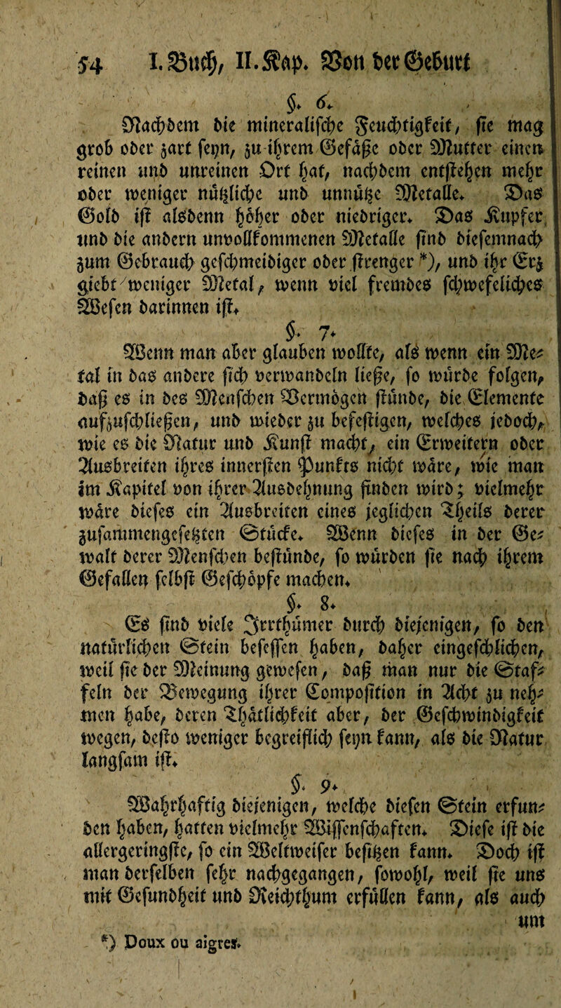 $4 i.SMtcf;, il.Sfttp. 23cn î>ec ©ethtrt I $. ^ CWadh&em Me mineralifche geuchtigfeif, fte mag 1 grob ober prt fepn, p ihrem ©efaße ober 9Kutfer einen. 1 reinen unb unreinen Ort hat, rtachbem cntßehen mehr | ober weniger nüüliche unb unnüge 9}îefade. ©as ! @otb iß alsbenn ÿàfar ober «iebriger. ©as jvtipfer I unb Me anbern umwdfommenen Sfllefade ßnb biefemnach j pm ©ebraueh gefchmeiMger ober ßrenger *), unb ihr (Er& I giebt/weniger OJîetaï ^ wenn Mel frembes fchwefeliches | SSBefcn barinnen iß. §■ 7* 2Ben« man aber glauben rnodfe, afô wenn ein 3He* îaî in bas mibere ßch oerwanbeln ließe, fo würbe folgen, ) baß es in bes üßenfeben Vermögen ßünbe, Me (Elemente aufpfchließen, unb wieber p befeßigen, welches jeboch, wie es Mc ÜHatnr unb j\unß machfy ein (Erweitern ober Slusbreifen ihres tnnerßen <punfrs nicht wäre, wie man im -Kapitel oon ihrer 3lusbehnung jtnben wirb; Mclmehr wäre Mefes ein 2lusbrciren eines jeglichen îh.eits berer pfammengefefcten ©tücfe. £Benn biefes in ber ©e* walf berer Sftenfeben beßünbe, fo würben ße nach ihrem ©efaden fclbß ©eßbopfe machen. $♦ S* (Es ßnb Meie Jjrrthümer burcf) Mejcnigen, fo ben natürlichen ©tein befeffen §a6en, baffer eingefcblidben, weil fte ber Meinung gewefen, baß man nur Me ©taf* fein ber Bewegung ihrer ©ompoßtion in 2lcht p neh¬ men habe, beten $h<ttBchfeit aber, ber ©efebwinbigfeif wegen, beßo weniger begreißieh fepn fann, als Me Dlatur langfam iß. §* 9> SBahrhaftig biejenigen, welche Mefen ©fein erfum ben haben, harten vielmehr ÖBiffenfchaften. ©iefe iß Me adergeringße, fo ein SBeltweifer beßgen fann. ©och iß «tan betfelben fehr nachgegangen, fowolß, weil ße uns mit ©efunbheif unb Dveichthum erfüden fann, als auch \ um *) Doux ou aigreï»