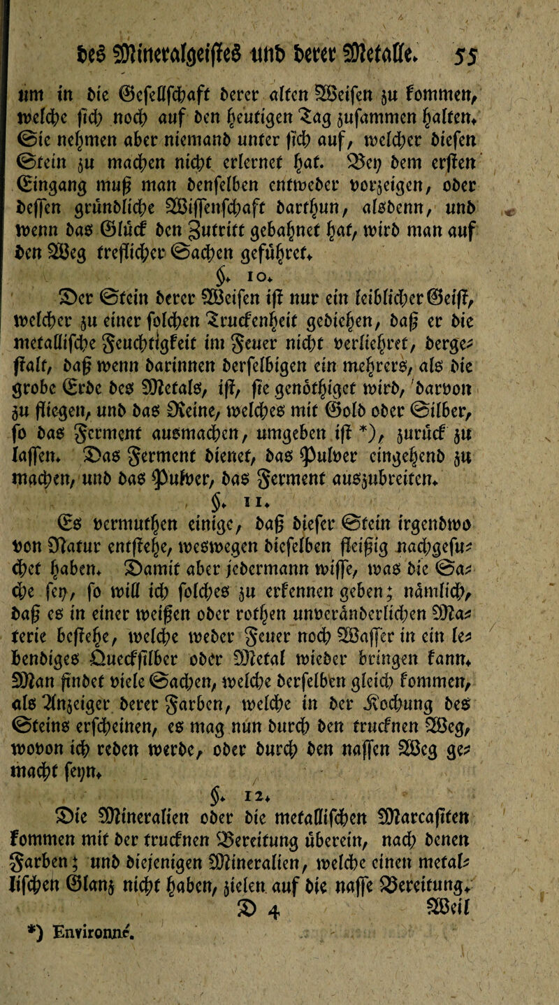 um in î>te ©cfcOfc^aff bercr alten SSeifen $u fommen, welche ftd; noch auf î>cn heutigen £ag ^ufammen halfen* ©te nehmen aber niemanb unter (ici; auf, welcher biefen ©fein $u machen nicht erlernet hat. 2$et; bem erfïen ©ingang muß man benfelben entweber bordeigen, ober beffen grunbltd;e 2Biffenfd;aft barf^un, alobenn, unb Wenn bas ©lücf ben 3«trtff gebaljnet fyat, wirb man auf ben SBeg trefïid;er ©achen <jefü§ret> §> 10. Ser ©fein bercr ÖBeifen iß nur ein lciblid;er®eiß, welcher 51t einer folgen 3ruefen|eit gebieten, baß er bie mctallifche geuchttgfett im geuer nicht berühret, bergen fiait, baß wenn barinnen berfelbigen ein mehrero, al« bie grobe ©rbe beo üWetal«, iß, fte genôt^iget wirb, barbon 5« fliegen, unb ba« £Reine, welche« mit ©olb ober ©ilber, fo ba« germent auomachcn, umgeben iß *), juruef ju laffem Sa« germent bienet, bas *Pulber cinge|enb $u machen, unb bas *pufber, bas germent aü«5»brei-tem §* 1*♦ ©s oermufhen einige, baß biefer ©fein irgenbwo bon 9latur entfiele, weswegen biefelben fleißig nad;gefu? <hef hebern Samif aber jebermann wiffe, was bie @a^ ehe fei;, fo will id) folchesju erlernten geben; nämlich, baß es in einer weißen ober rotten unberdnberlid;en !9la* Um beße^e, welche Weber geuer noch SBaffer in ein le* benbiges Quecfßlber ober 9)?efal wieber bringen fann* SSSan ßnbef biele @ad;en, welche berfelben gleich fommen, als 2ln$eiger berer garben, welche in ber Kochung bes ©fein« erfdheinen, es mag nun burch ben truefnen 2Beg, wobon ich reben werbe, ober burch ben najfen 2Beg ge* mad)t fet;m §> 12* Sie SÜÎineraliett ober bie metaHifchen SÖlarcaßfen Fommen mit ber truefnen Bereifung uberein, nach benen garben; unb diejenigen Mineralien, welche einen métal* lifchett ©lan$ nicht haben, fielen auf bie naffe SJereitung* S 4 SBe« *) Eimrowie. '