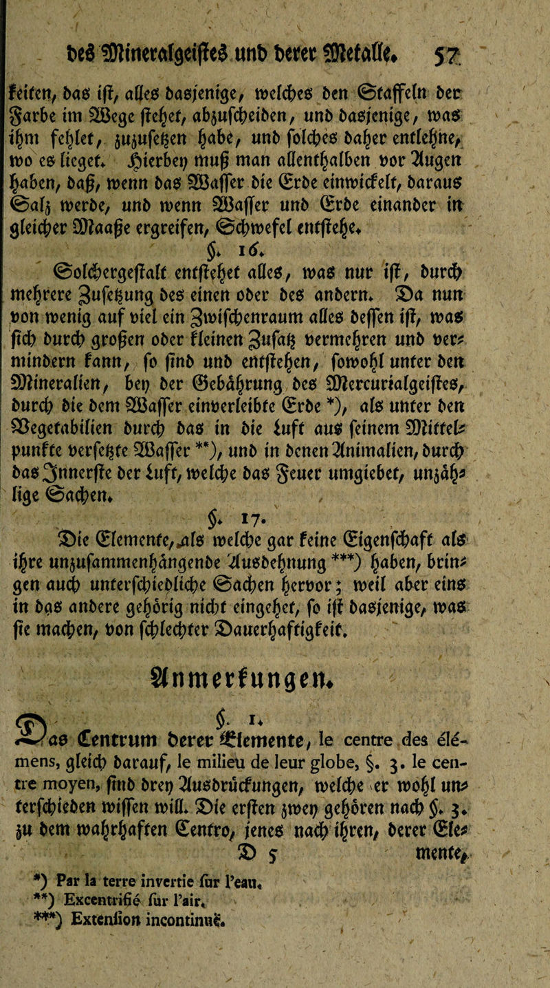 fce$ SOîineMfget jïeg utiî> t>em SSÎletafle* 5? feiten, bas t|ï, ades basjenige, njctc^eô ben ©taffeln bec garbe im SBege fîe^ef, afyufcheiben, unb basjenige, was ihm fehlet, $uiufei$en ^abè, unb (biches baher entlehne, tvo eö lieget* hierbei) muß man adenthalben uor 21ugen haben, baß, wenn bas 2Bafler bte (Erbe einwicfelt, barau^ ©al$ werbe, unb wenn 28aßer unb (Erbe einanber in gleicher Maaße ergreifen, ©chwefel cntßehe* 16 ©olchergeßalt entfîe^et ades, was nur ift, burch mehrere 3ufe^ung bes einen ober bes anbern* Sa nun pon wenig auf eiet ein 3wifchenraum ades beflen iß, was ßch burch großen ober fleinen 3ufaÇ vermehren unb Per* minbern fann, fo ßnb unb entgehen, fowohl unter ben Mineralien, bep ber ©ebâ^rung beo Mercurialgeißes, burch bte bem SBaffer einoerleibte (Erbe *), als unter ben Söegetabilien burch bas in bie iuft aus feinem Mittel* punfte Perfekte ^Baffer **), unb in benen2{nimalien,burch bas ^nnerße ber iuft, welche bas geuer umgiebet, un$ah* lige ©acbem §> 17. Sie (Elemente,»als welche gar feine ©genfdhaft als ihre un^ufammenhangenbe 4usbehnung ***) fyabixi, brin* gen auch unterfchiebliche ©achen hereor ; weit aber eins in bas anbere gehörig ntdbf einge^ct, fo iß basjenige, was jte machen, eon fchlechter Sauerhaftigfeit, Slnmerfungem r&ae £enmtm betet: Zemente, le centre des élé- mens, gleich barauf, le milieu de leur globe, §. 5. le cen¬ tre moyen, ßnb brep 3lusbrûcfuttgen, welche er wohl un* terfehieben wißen wid* Sie erßen jwep gehören nach $♦ $♦ §u bem wahrhaften ©entre, jenes nach ihren, berer (Efe* © 5 mente* *) Par la terre invertie fur Peau« **) Excentrifié fur l’air« ***) Extenlïon incontinue.