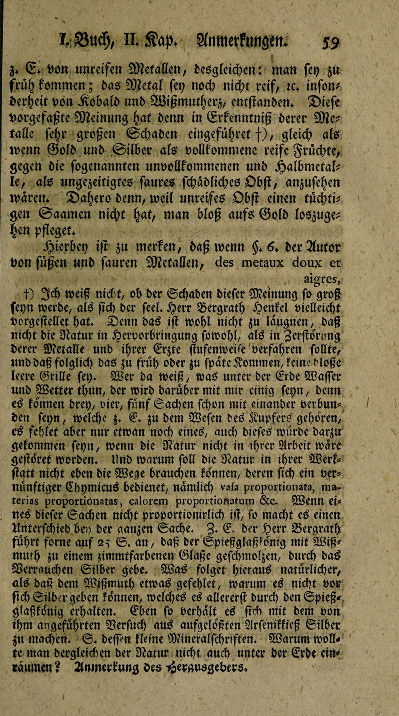 $* G* Don unreifen 2)?etalïen, beogletdKti; matt fep ju frulj fontmen ; bas Vîetal fcp noch nicht rctf, ic♦ infom î>er§cit Dort .Sobalb unb enrffanbem ®icfe twrgcfagte Meinung fyat bemt in Srfenntnig berer 3Ke* falle fehr grogen @d;abcn eingefuljref f), gleich ate wenn @olb unb ©über als ooUfommene reife grûchtc, gegen bie fogenannten umtoUfommcnen unb jjialbmetak le, als ungejettigfes faures fcbâblichcs Db(ï, anjufeljett I wdrem Sa^ero benn, weil tinretfe6 Dbfî einen füchti* \ gen ©aarnen nict>t hat, man bloß aufs @olb los$uge^ |en pfleget^ Jptcrbep tfï 5u merfen, bag wenn §> 6> ber 2(utor bon fugen unb fauren SWetaflen , des métaux doux et aigres, t) 3d) weig nidtf, ob ber ©cbaben biefer Meinung fo grog fepn werbe, a le fî'd> ber feel. $err Vergratb ftentel oielleid)t twrgegellet bat. £>enn baß ig wohl niebt $u Idugnen, bag niebt bie 3ïatur in £>croorbringung fowobl, alS in 3rrgdnmg berer SDtetalIe unb tÇ>rer €r$te gufenweüc'berfabrett follte, unb bag folglid) baS $u früh ober $u fpdte fontmen/ feine Möge leere C%ille fep. £Ber ba weig, waS unter ber <Érbe SOBaffet unb 5Better tbütt, ber wirb baruber mit mir einig fepn, beim tß tonnen brep, oier, fünf ©aepen fdjon mit einanber oerbun* ben fepn, welche $. €. $u bem VSefen beé Tupfers geboren/ cS fehlet aber nur etwan nod) eines, aud) biefeS würbe bar^u getommen fepn, wenn bie SRatur nid)t in tprer Qlrbeit wäre gegoret worben, llnb warum fcU bie dlatuv in ihrer 3£ert* fatt nid)t eben bie £8ege brauchen tonnen, beren fid) ein Per* nunftiger (EbpmicuS bebienet, ndmlid) vafa proportionata, ma. terias proportiönatas, calorem proportionatum &c. SBenn eU neS biefer ©neben nid)t proportionirlid) ig, fo macht eß einen Unterfchieb bei) ber amtjen ©aepe. g. © ber £)err Vergratp fuhrt forne auf 25 ©. an, bag ber ©piegglagfdnig mit £8ig* murb $u einem jimmtfarbenen ©läge gefcbmol$en, burd) baS Verrauchen ©Über gebe. $BaS folget pi^auS naturlid)er, als bag bem ^ßigmutp etwas gefeblet, warum eß nid)t oor ftcb©ilbergeben tonnen, welche^ eß aUererg burd) ben©pie§* glagtdnig erhalten. Œ'ben fo oerbdlt eß gd> mit bem oon ihm angeführten Verfud) aué aufgelogten 5lrfenittieg ©ilber ^u madten. ©. befim tleine 0)?ineralfd)rîften. 5Barum woll¬ te man bergleidien ber 3^atur nicht auch unter ber £rbe ein* tdumen ? 2(mnertung Oes ^etgusgebets*