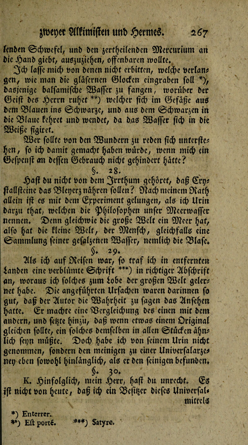 fcttben ©cfytoefef, unb ben jecffieilenben SOîeccutium an bie Jpanb gtebt, außjujiehen, offenbaren wollte* 3$ (affe xmtct> von benen nicht erbitten, welche verlan* gen, wie man bie glàferncn ©locfen eingraben fott *), baßjcnige balfamifche SBaffcr ju fangen, worüber ber ©eig beß 4?errn ruÇef **) meiner geh im ©efdge auß bem Miauen inß @cpwar§e, unb auß bem @$war^en in bie 35laue fehret unb wenbet, ba biaß SSBaffer geh in bie SBeige ggiret* 2Ber fotïtc von ben SBunbern $u reben geh unferge* Çen, fo ich bamit gemacht haben würbe, wenn mich ein ©efpeng; <m beffen ©ebraueh nicht gehinbert hatte? §♦ 2§* v_ $aff bu nidbf von bem 3rrf§um gehöret, bag ©rp* jMgcine baß 2Meper$ narren foffen ? Sfîacf) meinem Dîatlj allein ift eß mit bem (Experiment gelungen, alß icf> Urin barju f§af, welchen bie <Phtlofophen unfer Sfteerwaffer nennen* S>enn gleichwie bie groge 2Belf ein SKeer hat, alfo hat bie fleine SBelf, ber Sflfanfdh, gleichfaflte eine ©ammlung feiner gefabenen SBaffer, nemlich bie 525Iafc> §♦ 2 9* 2lfß ich auf 0vcifen war, fo traf ich in entfernten ianben eine verblümte ©fbrift ***) in richtiger 2(bfcf)riff an, tvorauß idb folcheß $um lobe ber grogen 2Belt geler* nef habe. 3>ie angeführten Urfacben waren barinnen fo gut, bag ber Tfufor bte Wahrheit ju fagen baß 2(nfehen hatte* ©r machte eine Vergleichung beß einen mit bem anbern, unb fe^te hmfu, bag wenn etwaß einem Original gleichen fodfe, ein folcheß bemfelben in allen ©tuefendhn* lieh fepn mugte* 2)och habe t<h von feinem Urin nicht genommen, fonbern ben meinigen ju einer Untverfalarje* itep eben fowohl hWanglich, alß (einigen befunben* §. 30, K. Jpinfolglt#, mein Jpetr, (ia(î bu unreif. (£$ jjï niefrt »on (jeute 1 ba§ «in SSejtijci; biefco Uniwerfat* mittels *) Enterrer*, v **) Eft porte. ***) Satyr©.