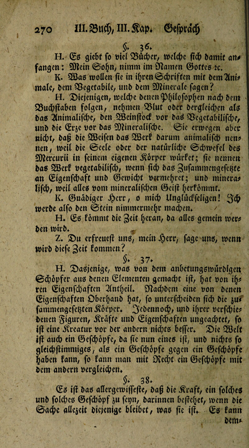 §. g 6. H. Eß gtebf fo t>ie( 25ucber, n>elcbe jtdb bamir an# fangen: Sftein ©ohn, nimm im éîamcn ©otfeß tc. K. 9Ööaß motten fte in ihren ©chriffen mir bernant* male, bem ^Segefabiie, unb bem SKineralc fagen? H. ©iejenigen, welche bencn^iiofop^en nach bem QSudhfïaben folgen, nehmen 525lut ober begleichen alß baß 2toimalijche, ben 5öeinfibcf vor baß £3egetabilifche, ttnb bie Sr$e por baß 2)?ineralifchc. ©ie erwegen aber nicht, ba§ bie 2öeifen baß 2Öerf barum animalifcb nen* nen, weit bie ©eele ober ber natürliche ©chwefel beß Sftercurii in feinem eigenen Körper würfet; fte nennen baß 9S3erf pegetabilifch, wenn ftch baß 3,ufatt1^cngefe^fe an Eigenfcbaft unb ©emichf vermehret; unb minerai Itfch, weil atteß Pont mineralifchen ©ei|f her^mmt> K. ©nabtger Jjjerr, o mich Unglucffeligen! 3# werbe alfo ben ©tein nimmermehr machen. / H. Eß fommt bie %tit heran, ba atteß gemein wer* ben wirb. m y . Z. Su erfreue^ unß, mein Jperr, fage unß, wenn Wirb biefe geif fommen? §* 37* ' H. Saßjenige, maß pon bem anbefungßwurbigen ©chopfer auß benen Elementen gemacht iff, h^t Pon ity ren Eigenfcfeaften 2lntheil. Sffachbem eine pon benen Sigenfchaften Dberhanb h^f, fo unterfcheiben ftch bie ju* fammengefegfen Körper. ^ebennoch, unb ihrer perfchie* benen Figuren, Ärafte unb Eigenfchafren ungeachtet, fo tfï eine ivreafur Por ber anbern nichfß beffer. Sie 3Belf iff auch ein ©efchopfe, ba fte nun eineß i|l, unb nichts fo gleichflimmigeß, alß ein ©efchopfe gegen ein ©efchopfe |aben fann, fo fann man mit CJtedht ein ©efchopfe mit bem anbern Pergleichen. §* 38. Eß iff baß attergemiffeße, baß bie $raft, ein foldbeß unb folcheß ©efebopf 5U fepn, barinnen begehet, wenn bie @a#c atte$eit biejenige bleibet, maß fte ifï* Eß fann bem*