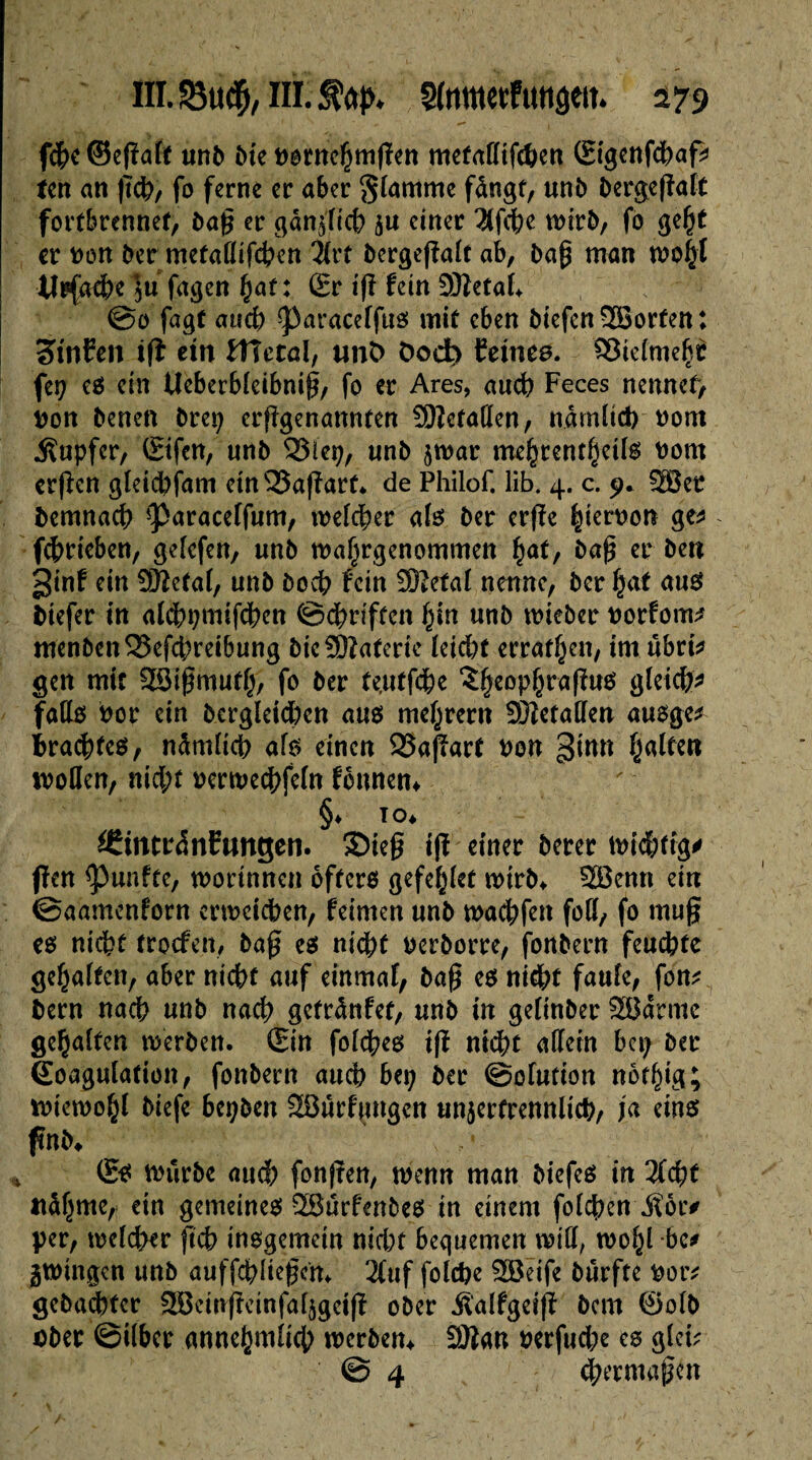 lïï.S3tu$, nLJtop* 179 fche ©égale unb Me pernehmgen metaflifchen (Eigcnfchafc ten an geh, fo ferne er aber flamme fângf, unb bergegaft fortbrennet, bag er gänzlich ju einer 2lfche wirb, fo geht er Don ber metaflifchen 3lrt bergegalt ab, bag man wohl tîrfache ju fagen hat : (Er tg lein Sttetal* @0 fagt and) 93aracelfue mit eben biefen 2Borfen: tinïen ig ein lîîctaî, unt> öoct> feines. Vielmehr fep e$ ein Ueberbleibnig, fo er Ares, auch Feces nennet, Pon benen brep erggenannfen Gefallen, nämlich Pom Rupfer, (Eifcn, unb S3iep, unb jwar mehrenthctls Pom crgen gleid;fam etnv33agarf* de Philof. iib. 4. c. 9. 2Bet fcemnach ^aracelfum, welcher als ber erge hierpon ge* fehrieben, gelefen, unb wahrgenommen hat, bag er ben ginf ein 9ftefal, unb boch fein Sftetal nenne, bcr fjat aus Mefer in alchpmifchen ©griffen hin unb wieber porfom* menbenS5efchreibung Me-Sßaferie leicht erraffen, im übnV gen mit SSIgmuth, fo ber f eut fche î^eopjrafhtô gleich* falle? Por ein bergleid)en aus? me^rern 93îetaflen auoge* Brachtee?, nämlich als einen 23agart pon ^inn Ralfen wollen, nid;t perwechfeln fonnen* §♦ to* ^intrdnCtmgen. Sieg ig einer berer wichtig* gen fünfte, worinnen öftere gefeilt wirb* 2Benn ein ©aamenforn erweichen, feimen unb wad;fen fod, fo mug ee nicht trocfen, bag ee nicht pcrborre, fonbern feuchte gehalten, aber nicht auf einmal, bag ee nicht faule, fon* bern nach unb nach gefränfct, unb in gelinber SBärme gehalten werben. (Ein folchee ig nicht allein bei; ber Koagulation, fonbern auch bep ber ©ofution notlgg; wiewohl biefe bepben SOurfnugen unzertrennlich, ja eine fmM (Ee würbe auch fonjten, wenn man biefee in 2f<ht nähme, ein gemeinee SBurfenbce in einem folgen $or* per, wcld>er geh inegemein nid)t bequemen mü, wol;l bc# zwingen unb auffchliegcm 2tuf folcpe 2öeife burfte Potv gebauter SÖcmgcinfalzgeig ober ilalfgeig bem ©olb aber ©über annehmlich werben* äftan perfud;e ee glci? @ 4 chermagcn