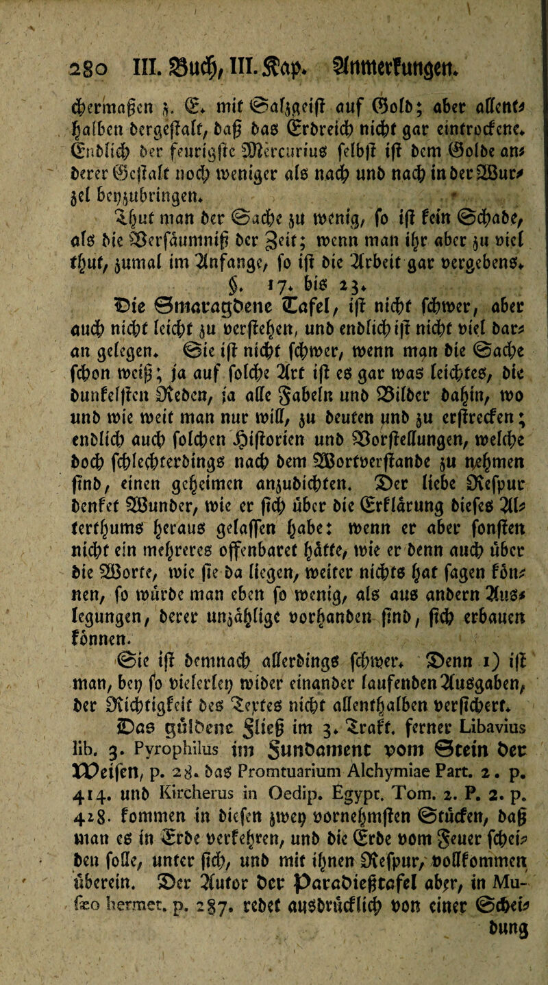 2§o iïi. Sud), ni. Stop. Slmttertutiâett. 4)erinagcn j. (L mit ©af$geifî auf ©oib; aber adent* Çafkti bergeflait, baf bas èrbretcb tiid^t gar eintrocfene* ènbfr'd; ber fenrig|le JSRèrcuriug feîbjt tfï bcm ®olbe am berer ©c|îalf nod; weniger aie nadb unb nacb tnber2Bur* gel bei^ubringen, îftuf man ber ©acbe $tt wenig, fo i(ï fein ©cbabe, afs bie £3erfâuntnifi ber geit; wenn man i^r aber $u met t/mf, marnai im Anfänge, fo ifï bie Arbeit gar vergebens* $* 17. bie 23. £>ie ©maragfcene Cafel, ifï nicht fcbwer, aber aucb nicbt [cicbt è» ôerfîe^en, unb enMicbijf nicbt nie! bar* an gelegen* @ie i(l nicbt fcbwer, wenn man bte @ad;e fcbon we$; ja auf folcbe 2(rf ifï ee gar wae feicbtes, bte bunfelfïen Sieben, ja ade Sabeln unb 23tfbcr ba^in, wo unb wie weit man nur wid, ju beuten unb §u erffrecfen ; enblid) auch folcben ^ifiorten unb £3orfMungen, weiche bocb fcblecbterbtngs nach bem SBortnerfïanbe §u nehmen ftnb, einen geheimen anjubicbten. ®er liebe Övefpur Dcnfet Söunber, wie er fid; über bie ÊrHarung biefeg 2lb tertl)umg heraus gefajfen habe: wenn er aber fonfïen nicht ein me^reres offenbaret hafte, wie er benn aucb über bie SS3orfe, wie fle ba liegen, weiter nichts fyat fagen fott* neu, fo würbe man eben fo wenig, als aus anbern 2lus* Iegungen, berer unzählige oorfjanbewftnb, ftcb erbauen fonnen. ©ie tjï demnach aderbings fcbwer* 3)enn 1) ifî man, bep fo bielerlcp wiber einander Iaufenben2fusgaben, ber Üvicbtigfcit bes îejctes nicht adenthalben nerftebert* ©00 gulfceoe int 3* ‘-traft. ferner Libavius lib. 3* Pyrophilus im Sunöamcnt vom ©rein fcet: ïDetfen, p. 2$. bas Promtuarium Alchymiae Part. 2. p. 414. unb Kircherus in Oedip. Egypc. Tom. 2. P. 2. p. 418. fommen in biefett jwep rornehmjîen ©tuefen, bag man eg in £rbe vetrfe^ren, unb bie grbe »om geuer febet* ben fode, unterftd), unb mit i^nen 0îefpur, »odfommett liberein. 3)cr 3iufor Der Parafciegtofel ab^r, in Mu- fæo hermet. p. 287. rcbef attsbrucflicb t>on einer ©cbet* düng