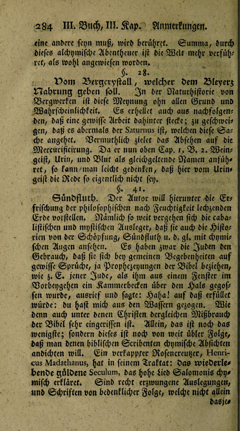 eine anbere fcpn muß, mirb berühret- ©umma, bureb biefeß alcbpmifcbe 3(benf§eiier iß Me SBelt me^r beçfûfj* ret, aie mobl angemiefen morben* §* 28* Dom 2*>erga;yßall, mld)er fcem 23Ieyet:$ Haftung geben folL 3n ber Sftafurbißorie non $5ergmcrfen iß biefe SÜÎepnung of)n allen ©runb unb ^af)rfdKinfid;>fcif* Ss erhellet auch aus nacßfolgem ben, baß eine gemifle Arbeit ba^infer fïecfe ; 511 gefdbmei* gen, baß eß abernklö bet: Saturnus iß, mclcpen biefe @a* cße angefjet* S8crmut()lid) fielet baß 2lbfe§en auf bie £D?ercurißärung* Sa er nun oben <£ap. 1* $3* 2* göcim gdß, Uri», unb Q5fut aie gleicbgeltenbe Olamen anfu^ ret / fo fann man leiebt gebenfen, baß b^r nom Urin* getß bie Otebc fo eigentlid; niepf fet;* $* 4U Sunbflutb* Ser 2(ufor miß hierunter /bie (Er* frifebung ber pfßlofop^ifcben nach Seucßtigfeit lecbicnben (Erbe oorßeßen* Dldmfidb fo weif vergeben ßd; bie caba* lißifdjcn unb mpßifepen Stuslcgetr, baß ße aueb bie $ißo* den t>ou bec ©epopfung, ©unbßufb u* Mgl* mit. d)pmi* feben 2(ugen anfeben* (Eß £aben $war bie 3uî,ctt b*n ©ebraueb/ baß ße ßcb bet; gemeinen 3$egebenf}eiten auf gemifle ©pruebe, ja ^ropbejepungen ber 25ibel belieben, mic $* S* jener 3ttbe, alß ibm aus einem genßer im 93orbepge(jett ein Äammerbccfen über ben Jjpalß gegof* fen mürbe, außrief unb fagte: J£)af)a! auf baß erfußet mürbe; bu b<*ß midb auß ben 28aflern gezogen* 2öie benn audb unter benen Sjirißen bergieicben SKißbraucb ber S25ibel febr etngcriflen iß* 2CUcin, baß iß nodb baß menigße; fonbern biefeß iß noch ron mcif übler golge, baß man benen biblifd;en ©cribenten cbpmifcbe 3(bßd)fen anbtcbfen miß* (Ein nerfapp/er Stofcncreuper, Henri- cus Madathanus, bat in feinem îraftat: t)ae mie&erle* benfce gälDene Seculum, baß b^e Ücb ©alomoniß <fyt)* mifcb edldref* ©mb reebt erjmungene 2(ußlegungen, iinb ©Triften bon bebenflid;er §ofge, metebe nicht gßein ' V \ baßje#