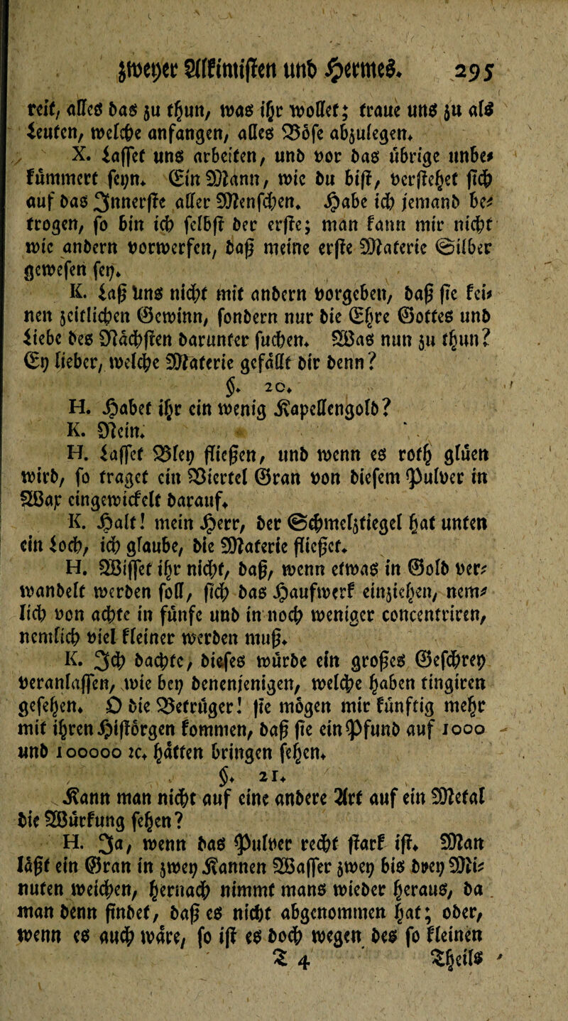 ■ V?' . ’ -1 1 • \ , 1 ' ; ( reit, alles bas ju thun, was i(jr wollet; troue uns. ju als ieufen, welche anfangen, odes 525ôfe ab$ulegen* X. iaffet uns arbeiten, unb nor bas übrige unbe* fummert fct;m ©inSDUnn, wie bu 6ift, beruhet geb auf bas 3nner(!e aller £Eßenfd)en* $abe id) jemanb be* trogen, fo bin ich fcIBft ber erße; man fa un mtr nicht wie anbern borwerfen, baß meine erfîe ïDîaterie ©über gewefen fer;* K. 4aß îms nid?t mit anbern borgeben, baß fie fei* nen jeiflicben ©ewinn, fonbern nur bie S(jre ©ottes unb itebe bes Dlachßen barunfer fuchern £8as mm $u thun? ©9 lieber, welche 3Kaferie gefallt bir benn? §> 20* H. Jjjabet ihr ein wenig üapellcngûlb? K. SReifc H. iaffet SSfetj fliegen, unb wenn es rofh gluen wirb, fo traget ein Viertel ©ran bon biefem falber in Sßap eingewtcfelt barauf» K. fiait! meinJperr, ber ©c&meljtiegel hat unten ein ioch, ich glaube, bie SEftaferie gießet«. H. SBiffet ihr nid;t, baß, wenn etwas in ©olb oer? wanbeit werben foH, geh bas Jpaufwerf einjie^en, nem* lieb non achte in fünfe unb in noch weniger concentriren, nemlich biel fleiner werben muß» K. 3<h bachte, bisfes würbe ein großes ©efebrep beranlafifen, wie bei? benenjenigen, welche haben tingiren gefeitem 0 bie SSefrüger! ße mögen mirfünftig mehr mit ihren i^igorgen fomnien, baß ße etn^Pfunb auf iooo - unb i ooooo 2c» hatten bringen fehem $♦ 2U v , .Rann man nicht auf eine anbere 2(rt auf ein Sftetal bie SBurfung fehen? H. 3a, wenn bas Ruiner red)t ßarf iß» 9Kan lögt ein ©ran in jwep bannen 2Baf]er $wet; bis bmj nuten weichen, hernach nimmt mans wieber heraus, ba man benn ftnbef, baß es nicht abgenommen fiat ; ober, wenn es auch wäre, fo iß es bodb wegen bes fo fletneu Î4 ÎÇrf» '