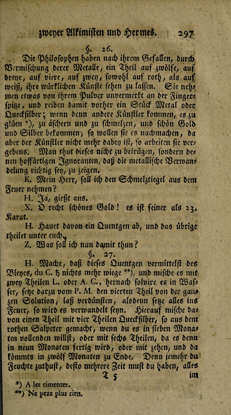 $.26* v 3>ie ^pf^fofop§eit haben nach i(jrcm ©efallen, turch Sîcrmifchung terer SDîefaCfe / ein î^eil auf $tvôlfe, auf treue, auf viere, auf ätvep, fotvohl auf rof(), als auf tveig, ihre würfligen Ätmfie fe^en $u faffcn. ©ie neh* men etwas von tarent ^ulver unvermerft an ter Singer* fpi^e, «nt reiben bamit vorder ein ©tucf SJîctaï ober Ûuecfjïïber; wenn benn anbere jvünfHer fommen, es ja glüen *), 511 dfchern «nt $u fchmel^en, unt fd;on ©olt unö ©über befommen-, fo wollen fie cs nad)machen, ta aber ter $ûtt|Her nicht mehr baba) ifl, fo arbeiten (te ver* gcbens. Sftan thut tiefes nicht betrugen, fontern be* neu hojfartigen Ignoranten, taj? tie metaöifche écrivait* telung richtig fei;, ju $eigen* K. SD'rein J£>err, fofl ich ten ©chmefjtiegel aus tem Seuer nehmen? H. 3d, 9^ßt aus* X. £> recht fd;ones ©oft! es ift feiner afs 23* .Karat* H. Jpauef bavon ein öuenfgen ab, «nt taö übrige feilet «nfer euch** Z. 2Bas foCf i<h nun tamit tljjun? §♦ 27* H. !0lad)e, ta§ tiefes ûuentgep vermiftel(ï tes 93fepes, du C. % nichts mehr wiege **), unb mifche es mit imt) ^heilen L. oter A. C., hernach folvire es in ?28af* fer, fct^c tar^w vom P. M. ten vierten Zfytil von ter gan# jen ©ohition, fap verbänden, afsterm fe^e alles tnS geuer, fo tvirt es verwantelt fepn* hierauf ntifche ta* von einen niit vier Zweiten ûuecffïlber, fo aus tent rofhen ©afpeter gemacht, wenn tu es in (leben üttona* ten vollenten tvill(ï> oter mit fechs ^heilen, ta es bentt in neun ÜBonafen fertig tvirt, oter mit je^en, «nt ta fommts in jtvolf ÜWonaten 5« (Ente* ®enn jemehr tu geulte j«th«(î, te|îo mehrere geit muft t« ha&w, Zf int *) A les cimenter. **) Ne peze plus rien,