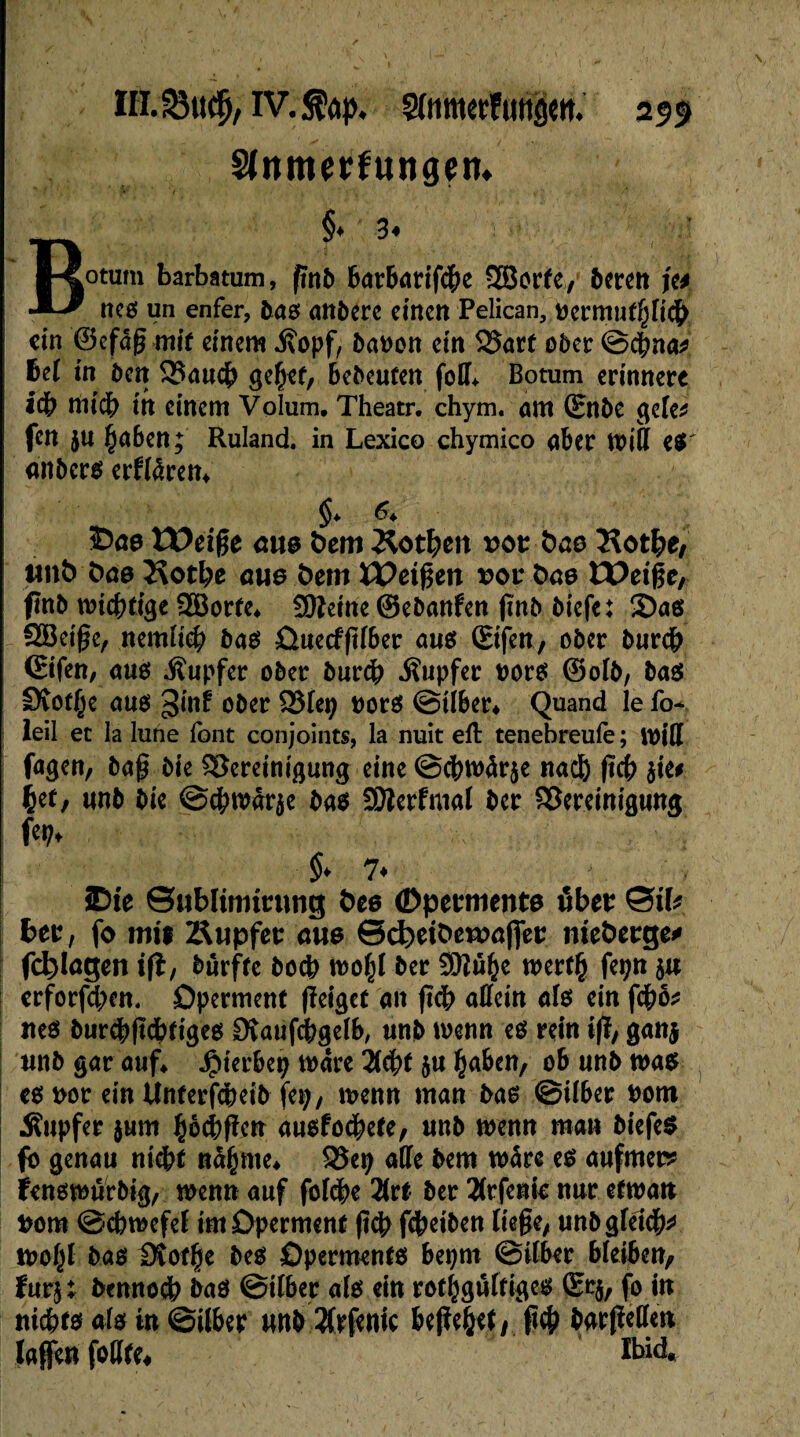 Slnmerfungetn B§* 3* oturn barbatum, fmb barbarifche SBorfe., bereit ft* nés un enfer, 500 anberc einen Pélican, fcermufpeh ein ©efdg mit einem .ftopf, bauen ein Bart ober ©dpna* bei in ben Bauch ge^cf, bebeufen foII> Botum erinnere icb rtiicb in einem Volum. Theatr. chym. am (£nbe geTe^ fen ju haben; Ruland. in Lexico chymico aber miß e$' «nbers erfldren* $♦ ^ 5Da0 £E>eiße eue bem Dothen vot bno Kothe, ttitb bne 2$otbe eue bem Weißen roefcas tX>eige, finb wichtige 2Borfe* ÜOîeine ©ebanfen jinb biefe: 2)as SBctgc, nemlieb bas Ouecfftlber aus Sifen, ober bureb ©ifen, am Tupfer ober burdb Tupfer uors ©olb, ba$ Stotze aus 3inf ober Blei; uors ©Über* Quand le fo* leil ec la lune font conjoints, la nuit efl tenebreufe ; miS fagen, bag bie Bereinigung eine ©cbmàr$e nad& ftcb lia tyt, «nb bie ©cbmârçe bas SDîerfmal ber Bereinigung ! fe^ ' §* 7♦ — v SDie ©ublimtrimg bes (Dpermente über ©if* ber, fo mil Äupfee eue Scbeifceroâjfer mefcerge* fcfelagen ifî, burfte boeb mo(jl ber SQîti^e mertfc fepn $n erforfebett. Operment fïeiget an fîdb allein als ein fego* nés burdbßchtiges Dîaufcbgelb, unb menn es rein i|ï, gan$ unb gar auf* Jpterbep mare Hfyt $u haben, ob unb mas es nor ein Ûnterfeheib fei;, menn man bas ©über nom Tupfer $um hbcbflen ausfod^ete, unb menn man biefeS fo genau nicht ndhme* Bey aile bem màre es aufmer* fensmurbig, menn auf folcge 2lrt ber îlrfente nur etmatt mm ©chmefel im Operment ftdp fdpetben liege, unb gleich* mo§l bas ISof^e bes Operments bepm ©über bleiben, furj: bennoch bas ©über als ein rothgûltiges (Er$, fo in nichts als in ©über nnb ^frfenic begeht/ geh barßeßen laßen foßte* ïbid.