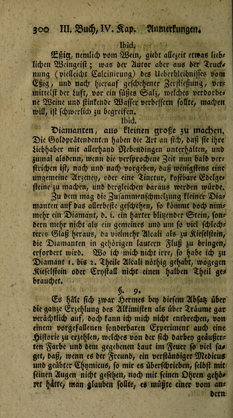 Ibid. = • ■£. {£ßig, ncmltcb Dom äßetn, gtcbt adroit etwas lieb* Iid)cn ^Beingetfï ; was ber 2iuror aber aus ^ ‘Srucf* ming (vielleicht .{Ealcinirung) bes Ueberbieibnijfes Dom C§ig, unb nach herauf gefd)chencrSevßieffuiiij/ Der* mittelft 5er iuft, vor etn füßes ©alj, weites Derborbe* ne SBeine unb (linfchbe 3öajfcr Derbeffem fottfe, machen tDtß, tjl fchwerlicb 5« begreifen* Ibid. Diamanten, ane lleinen große $u machen. Die ©olbpratenbentcn haben 5ie 2irf an ftd), baß (te ihre iieb(jaber mit allerhanb 0}ebeubingen unterhalten, unb jurnal alsbenn, wenn bie DerfprodKne $eit nun halb Der* fhuchen ift/ nach unb nad) vergeben, baß wénigfîcns eine ungemeine 2lr$enet), ober eine $inctur, fofïbare Cbelge* (ïeine $u mad)en, unb begleichen baraus werben würbe* 3« bem mag btc Sufammenfcbme^ung fleinet Dia* manten auf bas atterbeßc gefebe^n, fo fôtnmt bo4> nim* mehr ein Diamant, b* i* ein harter bli^cnber ©fein, fon* bern mehr nicht als ein gemeines unb um fo Diel fcblech* tires t?5laß heraus, ba Dtclmchr Alcali als $u Ätefelffein, bie Diamanten in gehörigen lautern gfuß $u bringen, erforbert wirb* QBo ich mtcb nicht irre, fo habe teb 31t Diamant 1* bis 2* ?h€^e Alcali nôthig gehabt, wogegen «SiefclfMn ober ©rpjfall nicht einen halben ?h^ &** brauchet §> 9* Cs Çdlt ftd? jwar fermes bep biefem 2lbfa§ über bie gan$c Crjehlung bes îflfimijïen als über Traume gar Derad)tlicb auf, bod) fann teb wich nicht entbrechen, Don einem Dorgefallenen fonberbaren Cppertment and) eine J&ijîorte ju erjehlen, welches bon ber (ich barbet} geäußert fen §arbc unb bem gegebenen laut im §euer fo Diel fa# get, baß, wenn es ber Sreunb, ein Derfîûnbtger 9ttebicu$ imb geübter Chbmicus, fo mir es überfchrieben, felbjï mit feinen 3lugen nicht gefehen, noch mit feinen Dh^*1 m hatte, man glauben foDte, es müßte einer Dom an* bern