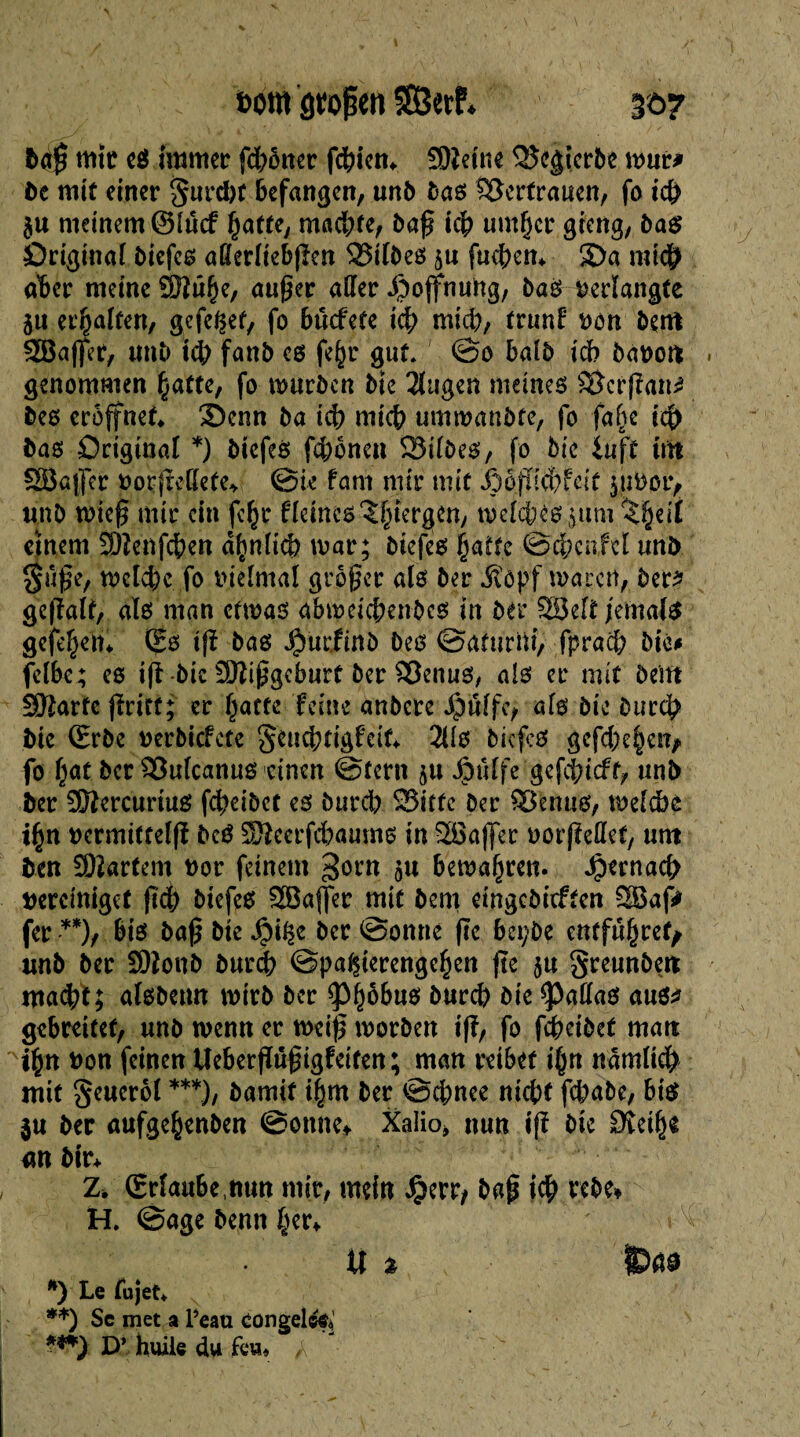 &<$ mît cs! immer fdfrêtter fdjicn. SOleine <îxVskrbe mur* bc mit einer gurcbt befangen, unb bas Vertrauen, fo i& $u meinem @lucf §atte, möchte, baß icb umf)cr gieng, bas Original biefcs afierliebßen Silbes ju fucben* £>a mt# aber meine ÔHû§e, außer aller Hoffnung, bas verlangte jti erhalten, gcfeÇef, fo bücfete icb mi), trunf von bent SBaßer, imb îdb fanb es fe§r gut. ©o balb ich bauen genommen batte, fo mürben Me 2lugen meines Scrßan? Des eröffnet* ©enn ba icb micb umwanbfe, fo falje icb bas Original *) biefeê fcbônen S3tlDes, fo Mc îuft int 28a|Jer vorjMlete* ©ie fam mir mit ipoßiebfeit yuVoi> un b wieß mir ein fe^r Heines î^iergen, welches jum einem SDîenfcben dbnltcb war; biefes batte ©cbcnM tmb guße, wclcbc fo vielmal großer als ber Äöpf waren, ber? geßalf, aïs man etwas abweichendes in ber 28eit fernab gefebetn (Es iß bas Jjiurfinb Des ©aturni, fpracb Die* felbe; es iß-bic Mißgeburt ber Senus, als er mit Dem SMarte ßrift; er (jatte feine anbere Jpulfc, a(s Die Durd? bie (Erbe verbiefete geuebrigfeit* 3Us bicfcs gefcbe§etv fo fjat ber Sulcanus einen ©fern ju JjDttlfe gefei;ieff, unb ber Sftercurius feheibet es bureb Sitte Der Senns, welche n vcrmittelß bcS SSeerfcbaums in 28aßer uorjlettet, nnt ben hartem vor feinem %om bewahren. Jpernacb vereiniget ßcb biefes 2Bajfer mit bem eingebieften 28af? fer •**), bis baß bie Jjpi^e ber ©onne ßc bepbe entführet/ unb ber Sftonb bureb Spazierengehen ße 5« greunbeit macht; alsbeun wirb ber *Phöbus hur# Me Jaffas aus? gebreitet, unb wenn er weiß worben tß, fo febetbet matt ihn von feinen Ueberßttßigfeiten; man reibet t^n ndmlicb mit geucrol ***), bamif ibm ber ©ebnee nicbf febabe, bis in ber aufgebenben ©onne* Xalio, nun iß bte 9îetb$ m bir* 2. (Erlaube nun mir, mein Jperr, baß icb rebe* H. ©age benn b?r* « * ^>ß9 *) Le fujet* **) Sc met a l’eau congelé^' ***) D’ huile du feu* A