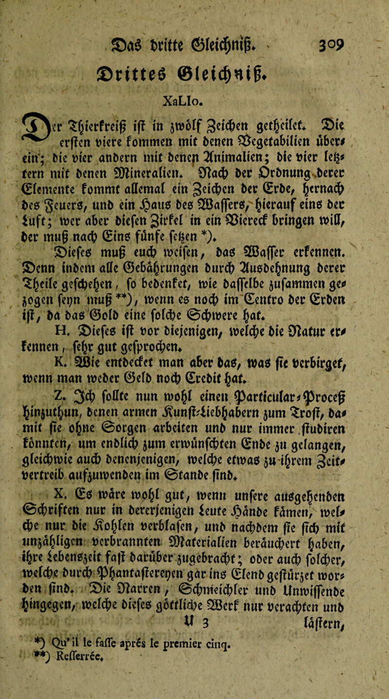 ©ritteê ©(eidjnij?* XaLIo. ^^er ^htcrfreip ift iit zmôlf ^cicben geth*eifet* Sie erpcn t>icre fommen mit benen $8egetabüien über# eiïf; bie vice anbern mit benen 2fnimalien; bie t?ter leg# terri mit benen Sttineralien* 9îa<b ber Orbnung berec (Elemente fomrnt allemal ein Reichen ber (Erbe, bernatft bes geners, un b ein 4?ausbes ^Baffere,' hierauf eine bec iuft; mer aber biefen 3trfel in ein SSicrecf bringen will, ber mug nacb (Eine funfe fegen *)♦ Siefce mu§ eucb weifen, bae 2Baffer erfennen. Senn inbem aöc ©eba^rungen bureb 2luebehnung berer î^etfe gefächen, fo bebenfet, mie bafjVXbe jufammen geo zogen fegn muß **), wenn es noeb im (Eentro ber (Erben ift, ba bas ©olb eine folcbe @#were hat* H. Siefes i|î fcot* biejenigen, welche bie DZafur ero fennen, fegr gut gefprodpem K. 2Bie entbeefet man aber bae, was fie berbirgef, menu man weber ©elb noch ©rebit §aU Z. 3# foUte mm wohl einen <Parficular*^roceß binjutbun, benen armen jïunfMiebhabern $um îrojî, bao mit ftc ebne ©orgen arbeiten unb nur immer ffubiren fonnten, um enblicb jum erwûnfcbten (Enbe $u gefangen, gleichwie auch benenjenigen, welche etwas juihrem geito vertreib auftunpenben im ©tanbe ftnb* X. (Es mare wphl gut, menu unfere aUSgehenben ©ebriften nur in bererjenigen lente Joânbe f^men, welo <be nur bie Sohlen berbfafen, unb naebbem (le (leb mit unjabligen berbrannfen SKaferialien berâucberf haben, ihre lebenezeit fafï barüber zugèbracbf ; ober aucb folcber, melcbe burdb^Phantaperepeu gar ine (Efenb gepurzet mor* ben ftnb+ Sie Diarren, ©cbmeicbler unb tlnmijfenbe hingegen, welche biefee göttliche SBerf nur verachten unb M 3 fajlern, *) Qu’ il le fafle apres le premier cinq. **) Referee»