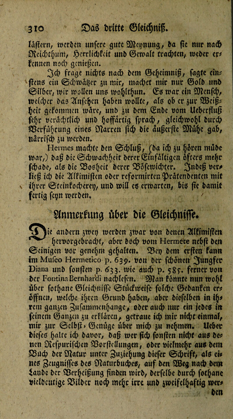 3io JDctê bntte ©(eidjnijL idfiern, tnerben unfcre gute SSSepung, ba fie nur na$ ÇReièbtfyum, Jjpcrrîicbfdt unb ©etnalf fragten, tneber er* fennen nod) gcniegcrn 3d> fra^e nichts nad) bem ©ebeimnig, fagte ein* fïens eilt ©$tnafêer &u mtr, machet mir nue ©olb unb ©tfber, wir woôen uns tnoÿltfjutu ©s war ein 00îenfdv weßfyer bas 2Tnfe$cn ßaben wollte, als oh ce jue 2Bci£* Çcîf gefommen wäre, unb &u bem ©nbe nom Ucbcrfïu0 fe^e ecrâd/flid; unb l^cffartig fpracb, gleid?mo&l bue# §8crfu(wung eines Olarren |7# btc dugcrjïe SQFÎü^c gab, ndrrifcb ju werben* Hermes mad)tc ben <ödblu0, (ba idb ju §bren mùbe war,) bag bic ©cbtnaMeit beeee&nfdfdgen öfters me$r febabe, aîs bie 23os()eir bceee 95ôfcwid)tcr* 3nbeg ner* lieg ié bie Zîtmiflen obee reformieren sprâtenbenten mit jgeee ©m'nfocberev, unb wiß es erwarten, bis fïe bamit fertig feçn werben* ' Slnmeïfung ûbee îne ©leicfjnifif. ♦ xi )ie anbern jweg werben awar non benen 2Uftmifïeti fjernorgebeadK, aber boeg nom Hermete nebft ben ©einigen noe genegm gehalten* 5J5et) bem ergen fann im Mufeo Hermetico p, 639. non bee fc&ônen Jungfer Diana unb fonfîen p. 633. mie aucb p. çgç. ferneenon bee Fontina Bern hardi nacblefctn Sftan fônntc mm mo^î über (organe ©leiebnifle ©îûcfweife folcbc ©ebanfen er* offnen, welche t^ren ©runb fjaben, abee bicfclben in rem ganzen Sufammenfkinge, obee aud) nue ein jebcs in feinem ©an^en &u erfldrcn, geteaue icb mie nicht einmal mie &ur ©clbjï* ©cnûgc über mtcb $u nehmen* lieber biefes gälte icb banor, bag tner ftcb fonfîen niebf aus be* «en Sîefpueifdben SBorfMungen, ober tnelmegr aus bem S5ucb bee 3ïafur unter gu^iegung biefee ©egrift, als ci* nés geugniffes bes Sîaturbucbes, auf ben 2Beg nacb bem iaube bee ^8ce§ci0ung gnben wirb, beefelbe bureg fotgane niefbcutige 23ilbce ne# mege irre unb jweifelgaftig wer* ben