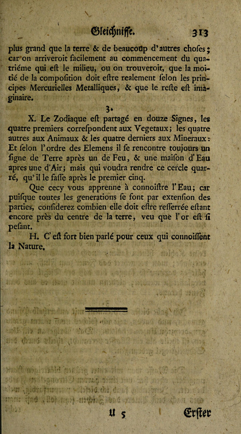 plus grand que la terre & de beaucoup d’autres chofes; caron arriveroit facilement au commencement du qua¬ trième qui ell le milieu, ou on trouveroit, que la moi¬ tié de la compolition doit eftre realement félon les prin¬ cipes Mercurielles Métalliques, & que le relie ell ima¬ ginaire, 3* X. Le Zodiaque ell partagé en douze Signes, les quatre premiers correfpondent aux Végétaux; les quatre autres aux Animaux & les quatre derniers aux Minéraux ^ Et lèlon l’ordre des Elemens il fe rencontre toujours un ligne de Terre après un de Feu, & une maifon d’Eau apres une d’Air; mais qui voudra rendre ce cercle quar- ré, qu3 il le falle après le premier cinq. Que cecy vous apprenne à connoillre l’Eau; car puilque toutes les générations fe font par extenlion des parties, confiderez combien elle doit ellre relferrée ellanc encore près du centre de la terre, veu que Y or ell li pefant. H. C eû fort bien parlé pour ceux qui connoifîènt la Nature. tt s ©rfîet