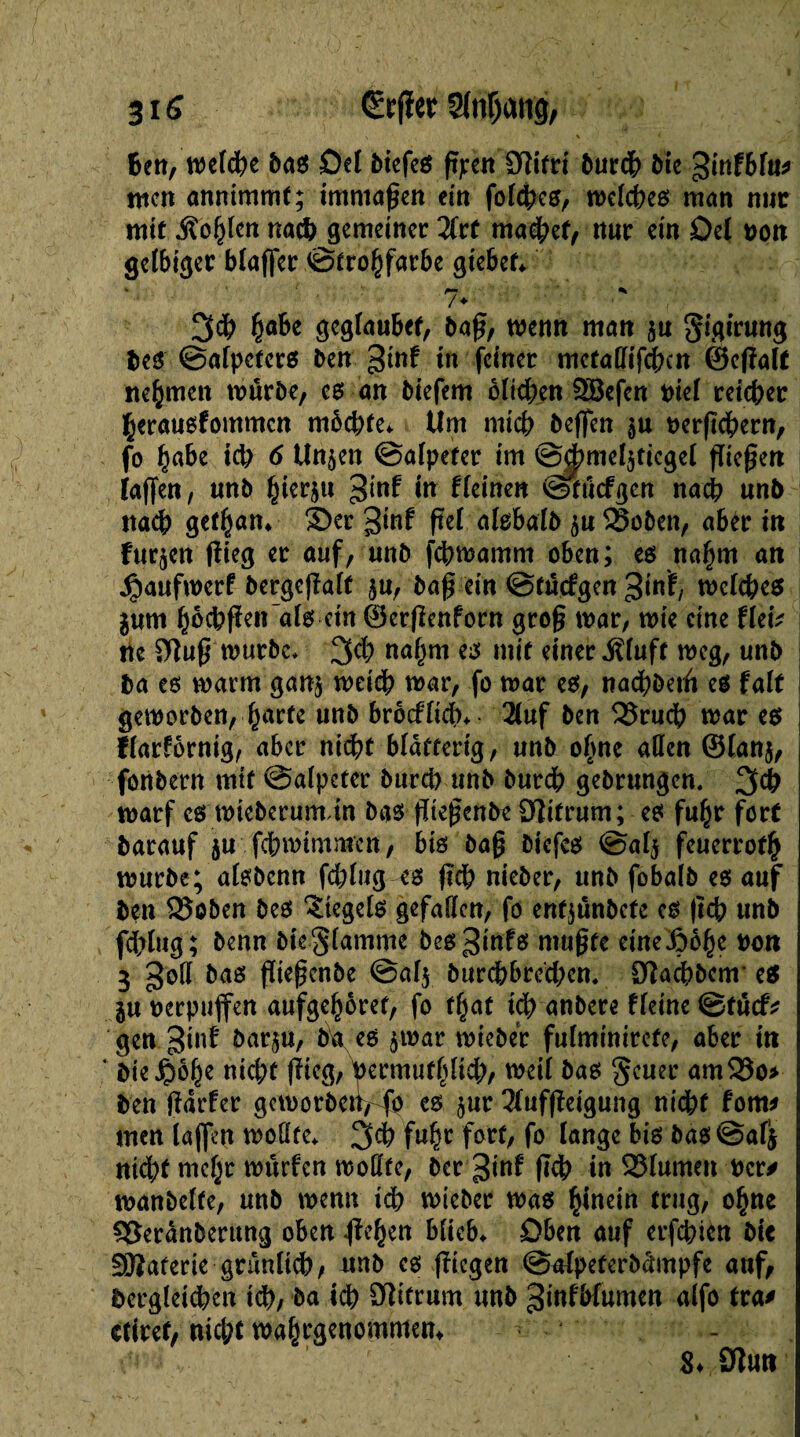 v ' \ ■ < Ben, welche bas Del biefes faen Sïifri 5urdb bie ginfbfu* tuen anntmmf; immaßen ein foldbes, welches man nue mit .Sollen nach gemeiner 2frt machet, nur ein Del oon gelbiger blaffer ©trobfarbe giebef* 3# fyahc geglaubef, baß, menu man §u gigirung bes ©alpcters ben gtnf in feiner metadifeben ©efîalt nehmen mürbe/ cs an biefem blichen Söcfen oiel reicher herauefommen möchte* Um mich beffen $u oerßebern, fo §abe td; 6 Unjen ©alpefer im @|miel3ticgel fließen laßen, unb hierzu ^inf in fleinen Stficfßcn nach unb nach gethan* Ser ^înf ßel alsbalb ^u Sßoben, aber in furzen flieg er auf, unb febwamm oben; es nahm an Jijaufwcrf bergeßalf $n, baß ein ©tuefgen 3tnï/ welches jum hocbßcn als ein ©erßenforn groß war, wie eine fletV ne $)luß mürbe* 3$ nahm i* mit einer .Kluft weg, unb ba es marm ganj meidb mar, fo mar es, nacbbeiti es fait geworben,-.(farte unb brocflidb* 2luf ben 35rucb mar es ffarförnig, aber nicht blätterig, unb o(me allen ©lan^, fonbern mit Salpeter bureb unb burdb gebrungen. 3# marf es mieberumdn bas ßießenbt Dîifrum; es fuhr fort barauf ju febmimmen, bis baß biefes @al$ feuerrot^ mürbe; alsbcnn fd;lug es ßcb nieber, unb fobalb es auf ben 95oben bes Siegels gefallen, fo enfjunbefe es ßcb unb fdblug; benn bieglamme bes^infs mußte eineßobe non 3 god bas ßießenbe @af$ burcbbred;cn. Olacbbcm es ju oerpuffen aufgehoret, fo t(^at teb anbere fleine ©tûcf* gen ginf barju, ba es ^war mieber fulminirefe, aber in ‘ bie^obe nicht flieg, yermufhltcb, meil bas geuer am$öo* ben ßdrfer geworben^ es $ur 2lufßeigung nidbf fom* men laffen wodte* 3$ fuhr fort/ fo lang« bis bas@afj nicht mebr murfen modfe, ber ginf ßcb in SJlumen Oer* manbelfe, unb menu ich mieber mas hinein trug, ohne $8erdnberung oben Rieben blieb* Dben auf erfebien bit SBaferie gnmltçb, nnb cs fliegen ©alpeterbdmpfe auf, dergleichen ich, ba ich 9ditrum unb ginlbfumen alfo tra* ctiref, nicht wahrgenommem .O’-î v ' Sdun