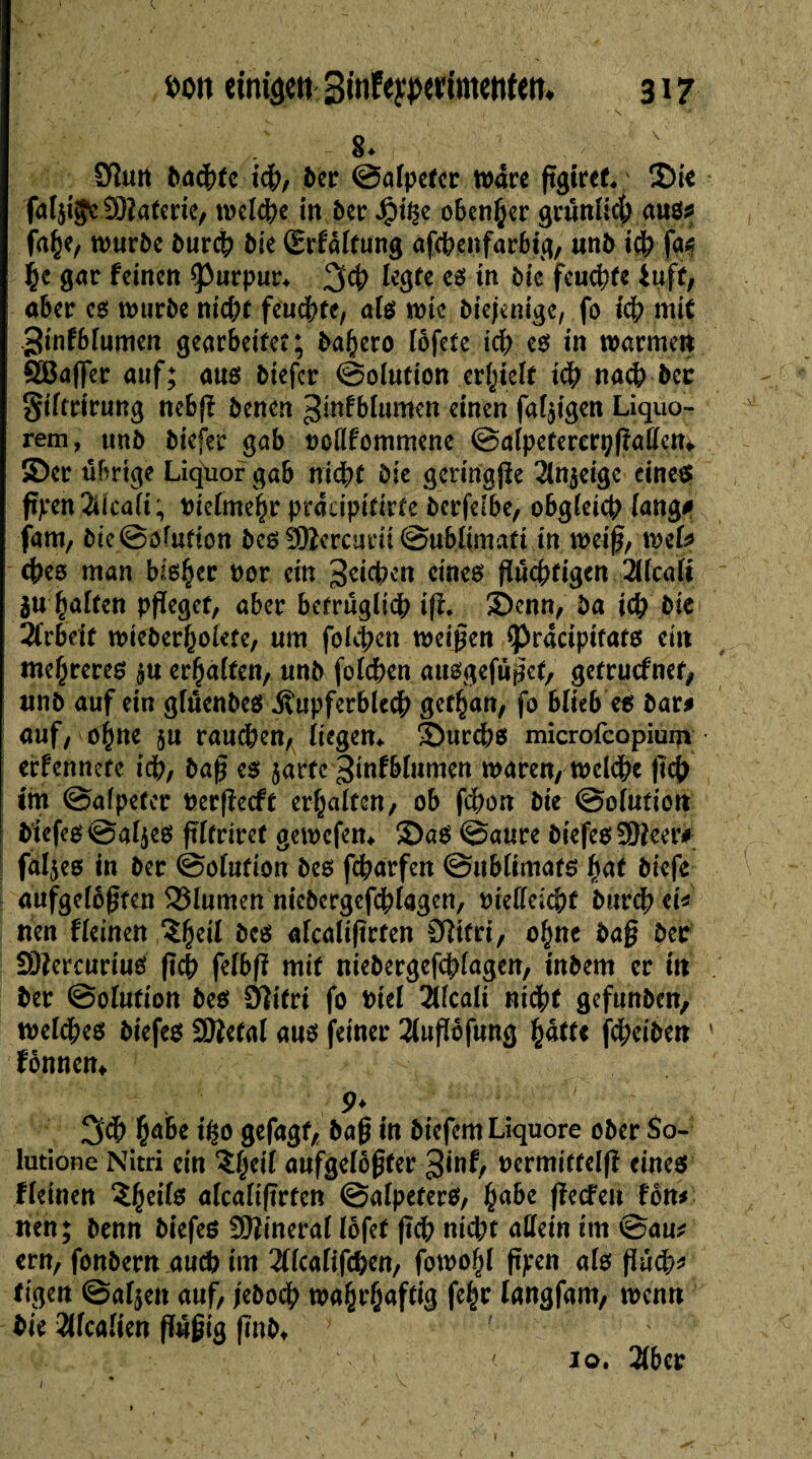 N Sîun badhtc ich, ber Salpeter Ware fgiref. 2)te fal$i$e SOîaterte, welche in ber Jg)t^e obenher grünlich aus* fahe, würbe burch bie (grfaltung afcbeufarbtg, unb ich fa* he gar feinen Çkrpur* 3<h legte es in bie feuchte iiifi, aber es würbe nicht feuchte, als wie biejenige, fo ich mit ginfblumen gearbeitet; basera lofete ich es in warmen QBafer auf; aus biefcr Solution erhielt ich nach bec Siftrirung nebf benen ^mfblumen einen fähigen Liquo- rem, unb biefer gab roHfommene Salpetererpfallem. ©er übrige Liquor gab nicht bie geringf e 2ln$eigc eine« ftjeen 2Ucafi ; Pielmehr pracipitirte berfelbe, obgleich lang# fam, bie Solution bes SHercurii Sublimafi in weif, mU ches man bieder por ein Reichen eines flüchtigen 2llcalt 2U galten pfeget, aber betrügli<h if. ©enn, ba ich bie Arbeit wieberholete, um folgen weifen <Pracipifats ei« mehreren $u erhalten, unb folchen ausgefüfet, getruefnet, unb auf ein glüenbes Kupferblech gefhan, fo blitb es bar* auf, o§ne $u rauchen, liegen* ©urchs microfcopium erfennete ich, baf es $arfc3infblumen waren, wcldhe fch im Salpeter Perfecft erhalten, ob fchon bie ©olutiott biefesSaljes fltriref gewefem 3)aS Saure biefes9Beer# fäljes in ber ©oHifion bes fcharfen Sublimats fyat biefe aufgeloften Blumen niebergefchlagen, pieftekhf burch ei* nen fleinen &es afcalifrten Üîifri, ohne baf Der SDtercuriuS fch felbf mit niebergefchlagen, inbem er itt ber Solution bes Sîifri fo Ptel 2(fcali nicht gefunben, welches biefes Sftetal aus feiner 2lufofung fyatU feheiben ' fonnen* 9* '*'r 3dh hä&e fyo gefagf, baf in biefem Liquore ober $o- lutione Nitri ein ?|eil aufgelöfter 3*nf, permittelf eines fleinen Zweite afcalifrten Salpeters, habe feefeu fön* nen; benn biefes Mineral löfet fch nicht allein im t£>au* ern, fonbern auch im 2flcafifchen, fowoff f jren als f udh* tigert Salden auf, jeboch wahrhaftig fe§r langfam, wen« bie 2Hcalien füfig fnb* ' < 10. 2(ber 1