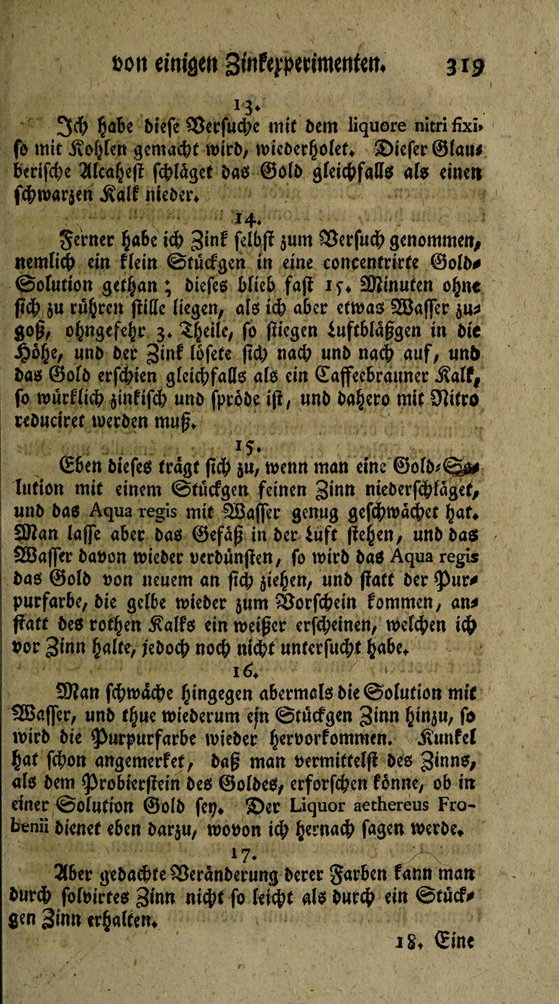 13* 3$ Çabe biefe 93erfuc|)e mit bem liquore nitri fîxi» fo mit gemacht wirb/ n>icber§olet* 3>icfer ©lau* berifcbe 2Hca£eß fcpldget baß ©olb gleicßfallß alß einen f<hwar$en fiait nieber* ' •;/ ■ - 14. Semer Çabe ich 3fnf ßlbß sum SBerfu# genommen, nemlicß ein flein ©tucfgen in eine concentrirfe ©olb* ©otufion getl^an ; btefeß blieb faß iy* -ïïîinufen o£n* ß$ $u rû(jrcn ßitfe liegen, alß ich aber etwas 2Baffer ju* goß, pfengefegjr, 3* î^eile, fo ßiegen iuftbldßgen in bie £0§e, nnb ber 3»^ lofete ßd> nach nnb nach auf, un& baß ©olb erfchten gleichfalls alß ein ©affeebrâuner fialtt fo wurfltch smfifcb nnb fptohe iß, nnb ba^ero mit Uïicro rebuciret werben muß. *5* ©ben btefeß tragt ßch ju, wenn man eine ®ofb*©ys# Iiifion mit einem ©tuefgen feinen ginn nteberfdpfdget, wnb baß Aqua régis mit 2öa|]er genug gefchwddbet £at^ 3Kan laffe aber baß ©efaß in ber iuft ßejjen, unbbae» Söaflfer batwn wieber ocrbunßen, fo wirb baß Aqua régis baß ©olb oon neuem an ßch ße^en, nnb ßatf ber pur* purfarbe, bie gelbe wieber jnm *Borfd?ein fommen, an* ßatf beß rotten $alfß ein weißer erfepeinen, welken ich bor 3inn palte, jeboep noch nicht unterfuept pabe* Sttan fcpwacpe hingegen abermalß bie Solution mit SBaßer, unb tpue wieberum ejn ©tuefgen 3inn ptnju, fo wirb bie Purpurfarbe wieber peroorfommen. jïunfel pat fepon angemerfet, baß man bermiffelß beß 3mn$> alß bem Probterßein beß ©olbeß, erforfepen fonne, ob in einer ©olntion ©olb fet^ ©er Liquor aethereus Fro¬ nen« bienet eben barju, wooon id) pemaep fügen werbe* 17* >*x 2(ber gebuchte SBeranberung berer §arben fann man burdb foloirteß 3fan ni<pt fo leicht alß burep ein ©tuef* gen 3imt erpalfen* 18* ©ine rv