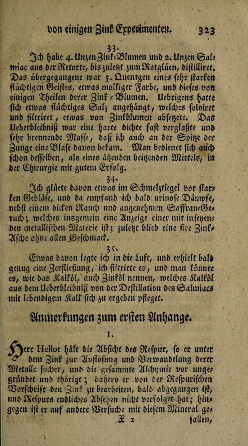 bon einigen 3tnf ^petetmcntc». 353 f VrJ-, sÆ ,/ ' N ' V , ^ w > \ 33* %<t) fcabe 4*Uit^n3fnf?®Iumétt unb2*Unjen©afc wiiac aus ber£)veforte, bis^ule^t jum£Köfglüen, bi|Miref* ®as übergegangene war 5* ûuentgen eines fe^r fîarfett flüchtigen ©eijîes, etwas molfiger l§arbc, unb biefes non etrttgen Zweiten béret gtnf * SMumen* tîebrigens (jatte ftch etwas flüchtiges @al$ nug^ngt, Welches folmret unb fïïfritet , etwas non ^infblumeri abfcÇcte* £)a$ tlebcrbleibniß war ente fyavte btchfe fafï i>ergta0fe und fefjr brennenbe 'SJlaffe., baj? ich auch an ber @pt^e ber gunge eine23lafe barwn befam* SDîan bedienet (Ich aud) fehen befielben, ab eines a^enben bciÇenbeti Mittels, ttt bet ©htrurgie mit gutem (Erfolg* 34* ^ 3$ gluete bapon etwas im @cbttief$fiegel twr fiat* fen ©cblâfe, unb ba cmpfanb ici; balb nrinofe Sampfe, ncbjî einem biefeft Stauch unb angenehmen @affram@e* rucb; welches insgemein eine 2ln$eige einer mit infepem ben metadtfehen SDîatcrie ifî; $ule^t blieb eine ftjte gint* 3tf4>c otyu aßen ©efehmaef* 3î* (Etwas babon fegte ich in bie £uft, unb erlieft Safà genug eine 3crfUcgung, ul) ftftnrfe es, unb man fonnte es, wie bas jîalfof, auch 3tnfof nennen, welches «Salfof aus bem Ueberbleibmf? non ber Sejlidadon bes ©almiacs mit febenbigem Malt (Ich $u ergeben pfïegef. Slnmetfungm jum erjîen $(nt)ange. I « V^err Hellot ^äft bie 3(bfïcht beS Dvefpur, fo et unter <s bem 3inf $ur 3fupfung unb sSerwanbelung betet üötefafle fliehet, unb bie gefammfe 2flchpmte uor unge* gründet unb tbortgt ; daher0 er non bet Stefpurifchen SBorfchrift ben Jjuf $u bearbeiten, bald abgegangen ifî, unb Dîefpurs enbiiebes 2lbfehen nicht nerfolget hat; fyiiu gegen t|t er auf anbere SSerjucbc mit btefem Sîineral ge* 3£ 2 V faden/