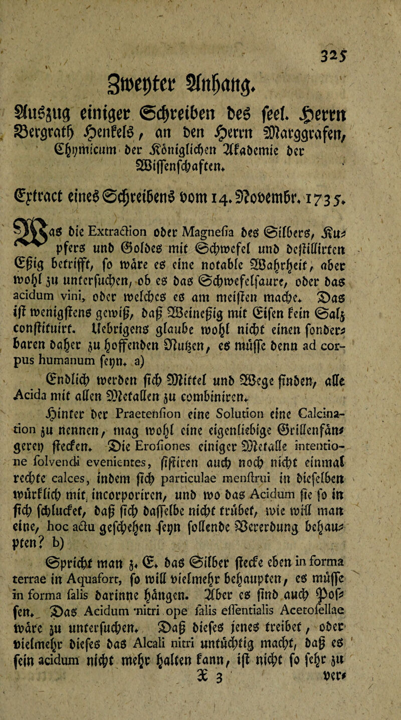 32* l\ ‘ 1 * \ Sftrôâttg einiger ©Treiben bcê feel Jpemt S3crgratf) ^)enfelë, on tien Jpcmt SOîacggi'afeit, S()i;micmn 6er .fôèiiignctjm 2ffabemie î>er SEBi(]cnfct»aff«n* €ytract eineê @($mbenê Domi4.^ofem6iM735. ^4<JaS Me Extraction ober Magnefia bes ©ifbers, pfcreî unb ©ofbes mit ©cfywefel unb bejîiffirtcn G$ig betrifft, fo mâre es eine notable 2Ba(jrf)ei'f, aber moijt 311 unterfingen, ob es bas ©djmefelfaure, ober bas acidum vini, ober weiches es am meifïen mache* ©as ift wenigpens gcroif, bap SBeinepig mit (Eifen fein @af§ conpituirf. Uebrtgens glaube mfyl nicht einen fonber# baren ba§er 3« ^offenben £Hui|cn, es muffe benn ad cor¬ pus humanum fcpn* a) (Enbüch werben pch £92ittef unb 3ßcge ftnben, affe Acida mit affen SMetaffen ju combinircn* hinter ber Praeteftfion eine Solution eine Calcina¬ tion 3u nennen, mag wo(p eine eigenhebige ©dffenfan# gerep peefen* ©ie Erofiones einiger Sftefaffe intentio- ne folvencii evenientes, ppiren and) noch nicht einmal rechte calces, inbem ftdb particulae menftrui in biefelben WürHich miti incorporircn, unb wo bas Acidum pe fo in ftcb fefpuefet, bap fsd; baffeibe nicht trübet, rose wrff man eine, hoc a&u gefcheijcn fepn foffenbe Vererbung behaus pten? b) ©prichf man 3* ©♦ bas <èifber peefe eben in forma terrae in Aquafort, fo wifl Piduiefjr hcfyanpttn, es muffe in forma falis barinne fjdngcn. 2Cber cs pnb auch <pop fern 2>aS Acidum *nitri ope falis effentialis Acetofellae märe ju unterfuchem ©ap biefes jenes treibet, ober feietmegr biefes bas Alcali nitri untüchtig macht, bap es fein acidum nicht me{>r galten frrnn, ip nicht fo fe^ 5« 3£ 3 Per#