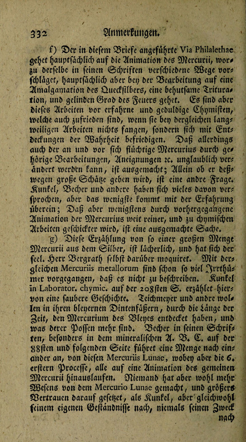 ✓ , ■ ' i i . f) ©er ittPtefem S25ricfe angeführte Via Philalethae gc|jet h<*nptfdd;licb auf Pie Animation Peg SOîercurii, wor# gu Perfclbe tu feinen ©griffen nerfcbiePenc £ßege nor* fcblagcf, h<*nptfdcbfid; aber 6ei; Per Bearbeitung auf eine Amaîgamation Peg ûuecffïïberg, eine bef^utfame ïrirura# tion, unP gelinPen ©raP Peg geuerg gehet«. ©g finP aber Piefeg Arbeiten nor erfahrne unP gePuîPige (Éÿçmjftctt, Welche aucb jufrtePen ßnP, wenn fie bep Pergieicbcn lang* weüigen 2frbctfcn niebfg fangen, fonPerh ftcb mit ©nt* Pecfungen Per ?B3a§r§cif befricPigen«. ©aß afferPingg aucb Per an unP nor ftcb ßuebtige Sftercuriug Purcb ge# hörige Bearbeitungen, Aneignungen ic* unglaublid; ner* ânPerf werPtn fann, ift auggemacbf; Affein ob er Peß* wegen große @cbà$e geben wirP, tft eine anPre grage* .fîunfel, Becbcr unP anPcre haben ftcb nieieg Panon ner* fproeben, aber Pag wcnigfïe fournit mit Per ©rfabrung überein; ©aß aber wenigflcng Purdb norhergegangene Animation Per Sfêercuriug weif reiner, unP ju cbpmifcbcn Arbeiten gefducfter wirP, ifî eine auggemadbfe ©acbe«. g) ©iefe ©r^ahfung non fo einer großen üftenge SOicrcurit aug Pem ©über, if? iadberfidb, unP hat ficb Per feeL Jperr Bergrath fefbß Parüber moqutref* SOltf Per* gleichen Mercuriis metallorum finP fdf)on fo niel f^rthu* mer norgegangen, Paß eg nicht 5U befebreiben«. .Suulel in Laborator, chymic. auf Per 208 ßen ©♦ cr^a^fet hier* *)on eine faubere ©efebidbte* ^eicbmcper unP anPre wol# len in ihren blenernen ©itttettfdßern, Purcb Pie idngc Per geif, Pen SOîercurium Peg Blepeg entPecfet haben, unP wag Perer hoffen mehr ßnP«, Bedjer in feinen ©dbrif* ten, befonPerg in Pem mineralifcbcn A. B* ©. auf Per ^8pen unP foIgenPen ©eite führet eine Sftenge nach ein* önPer an, non Ptefen Mercuriis Lunae, wobet; aber Pie 6+ erfiern ^roceffe, affe auf eine Animation Peg gemeinen Sftercurii hinaugfaufem OîiemanP ha* aber wohl mehr SBefeng non Pem Mercurio Lunae gemalt, unP großer* SJertrauen Parauf gefe&ef, a(g Äunfel, aber gleichwohl feinem eigenen ©eßanPmffe nach, niemalg feinen 3we£ i