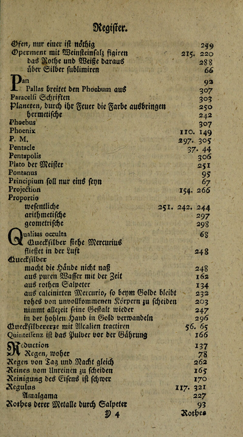 nur etuet itf no'îbig Opctmcnt mit ^einfleingilü ftgiren baé §iotbe unb SBeige barautf über ©ilber fublimiren 215, 259 220 288 66 P; Pallas breitet ben Phoebum 0U$ Paeacelfi ©djriften Planeten, bureb ibr geuer bie garbe apébrinscH bermetifebe Phoebus Phoenix P. M, Pentacle Pentapolis Plato ber €9?ct(îec Pontanus Principium foll nur einé feptt Projeâion Proportio tbefentlicbe 251 orit&metifc&e geometrifebe Qualifias occulta <ßttecffilbet; ftebe $?ercuriu$ flieget in ber £uft 4}uetfftlber macbt bie $<5nbe nicht nag aué puren SBaffer mit ber geit aué rotben ©aîpcter au£ caicinirtcn ^ercurio, fo bepm ©olbe bleibt robeé bon unboüfommcnen Svdrpern $u febeiben nimmt aOejeit feine ©egalt mieber tn ber boblen ^anb in ©olb berroanbeïn <ßtted?ftlberet:?e mit QUcalten fraefiren Quinteifenz ifî ba$ ^ulber bor ber 0{bfuhg JjVJ’ebttcttoii x/v Kegm/ mober Kegen bon Sag unb Sftadjf gleich •Keines bom Unreinen $u fcf>cibeti Keinigung be£ 0fené ifï forcer Kegulus Amalgama Kotbes berer Sfôetafle bureb ©alpefec 93 307 30? 250 242 307 no* 149 297, 30* 37* 44 30 6 251 95 67 266 154, 242* 244 297 298 68 248 248 162 134 232 203 247 296 56. 6s \ 166 137 7 8 2 62 16s 170 321 227 93 Kotbe* 117.