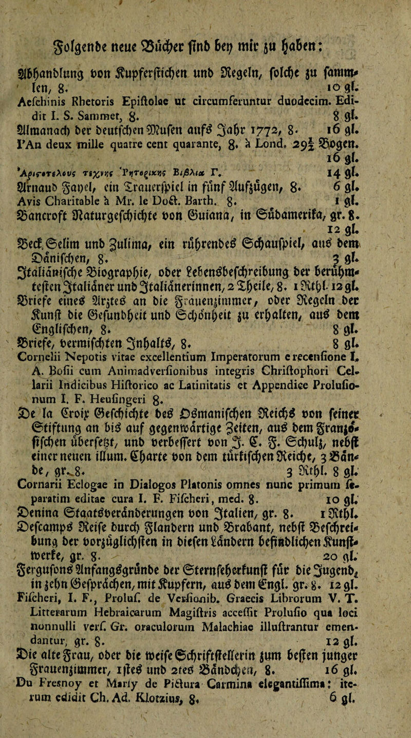 Sofgenbe neue 25u$ec ftnb 6er; mîc $u {ja&en: Sl&Oanblang bon $upfer(nd)en unb Regeln/ foldje $u fatum* ' (en, 8* lo gf. Aefchinis Rbetoris Epiftoloe ut circumferuntur duodccim. Edi- dit I. S. Sammet, g. 8 gl* SUmanad) ber beutfd)en53?ufen anf$ 3a(jr 1772, 8- 16 gl. l'An deux mille quatre cent quarante, 8« a Lond. 29I S^ogen. 16 gl. *Apiç$TeXovç Ti^vjjç 'Vtirdçixnç BißXi* F. 14 gl* Sfruaub gapd, ein SYauerfpid in fünf Slufjugen, 8* 6 gl* Avis Charitable à Mr. le Do&. Barth. 8* I gl. 23ancroft Dîaturgefd)id}te bon ©uiana, in ©ubamerifa, gr.8. » 12 gl. S5ect©dim unb ^ultmû/ ein rufjrenbeé ©cfyaufpiel/ ûu$ ben* £>dnifd)en, 8* 3 gl* 3*altâmfd)e Q$tograpl)ie, ober £eben3befd)rcibung ber bernera* te(ten3talianer unb Stalidnerinneit/ 2 Sljeile, g. 1 fKrfel* 12 gl. Q3ricfc eineé Sir^teé an bie §rauen|inimcr, ober SKegdn bec $unft bie ©efunb^eit unb ©djdnl;eit $u erhalten/ ait$ bem <£nglifcï>ett, g. 8 gl* Briefe, berraifdtfen 3n()alf$, 8* 8 gl* Corneîii Nepotis vitae excellentium Imperatorum erecenfîone I« A. |3ûfii cum Animadverfîonibus integris Chriftophori Cel- larii Indicibus Hiftorico ac Latinitatis et Appendice Prolufio- num I. F. Heufingeri 8« 3De la @roip ©efdudjte beg Démanifdjen 0leid)$ bon feiner (Stiftung an brê auf gegenwärtige Seiten, atrê bem granjo* ftfcf)en überfeftf, unb berbeffert bon % (£. g. ©d)ul$, neb(l einer neuen ilium. Çljarte bon bem turfifdjenSKeicbc, g&ân* be, gr^8* 3 Sîtfjl. 8 gl* Cornarii Eclogae in Dialogos Platonis omnes nuiic primum fè- paratini editac cura I. F. Fitcheri, mcd. 8. IO gl. £>enina ©tgatéberdnberungen bon 3taltett/ gr. 8* i&tftl» £)efcampé Oieife burd) glanbern unb Brabant, nebfî 33efc^reî-» bung ber bor$uglicl)(îen in biefen £anbern beftnblidjen jvunjt* tberie, gr. 8« 20 gl; gergufoné 2lnfangégrunbe ber 6ternfe(jerfunfï fur bie Sugenb* in lebnföefprdd^en, mit Tupfern, aué bem èngh gr. 8. 12g!, Fiicheri, I. F., Proluf. de Vcslionib. Graecis Librorum V. T. Litterarum Hebraicarum Magiftris acceffit Prolulîo qua loci lionmilli verH GY. oraculoruin Malachiae illuftrantur emen- dantur, gr. g» 12 gl. feie alte grau, ober bie tbeife (5d)rift(lelïerm $um beflen junger grauenjtmmcr, i|îe$ unb 2teô 25dnbcf;ea, 8. 16 gl. Du Fresnoy et M»ny de PitUira Carmin# elegantiflima : itc- rum çdidit Ch. Ad. Klotxius, 8* 6 gl.