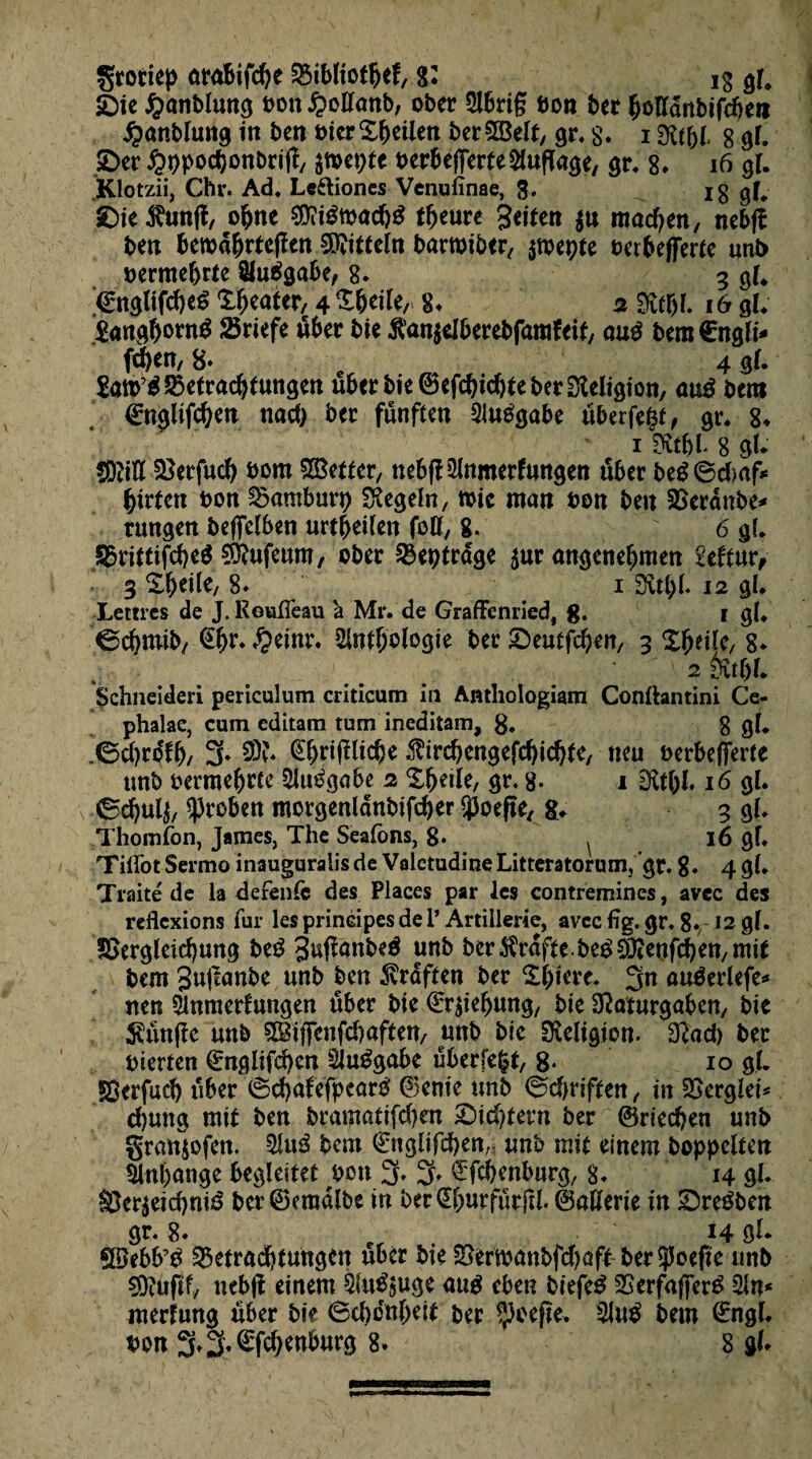 grottep ara&ifche Bibliothek, ig gf, èie Çanblung bon $ollanb, ober Abrig bon ber ^ottdnbifdjeii £anblung in ben ôier^eilen ber^Belf, gr, s. i mi, g gl. 2>er ^ppochonbrig, amepte berbefferfe Auflage, gu 8. 16 gl. .Klotzii, Chv. Ad, Lcftiones Venuiïnae, 3. I g gf, £)ie$unfl, ohne $0?rêtbad)£ fleure gcitert $u machen, nebft beti betbdhrteflcn Mitteln barwiber, $roepte berbefferte unb vermehrte Aufgabe, 8. 3 gl, ©nglifcheé X^eater, 4 %WU,> 8, a «Rtjï. 16 gl, Æanôftornÿ Briefe über bie $an$elberebfamkeif, aué bem€nglt* fchen, 8» 4 gl. $att>’$2$etrachtungen über bie ©efchidjte ber Religion, auâ bem ©ngltfchen nad) ber fünften Aufgabe uberfegt, gr. 8* 1 mi 8 gl. CM ^erfuch bom Setter, nebfl Anmerkungen über beê6cbaf* hirtctt bon Bamburp Regeln, mie man bon ben Beraube* rungen beflclben urt^eifen foff, 8. 6 gl, S23rxttifd>eö €Ö?ufeum, ober Beptrdge aur angenehmen Sektur, 3 Xheile, 8» 1 12 gl. Lettres de J. ReufTeau à Mr. de GraflFenried, g. 1 gl, 0chmib, ^einr* Anthologie ber Seutfchen, 3 Xbeiïe, 8* 2 mu Schneiden periculum criticum in Anthologiam Conflantini Ce- phalac, cum editam tum ineditam, 8. g gl, .0d)rdfh/ 3* 20Î* ©jrifllidje $trd)engefchichte, neu berbefferte tmb bermehrte Aufgabe 2 Xhetle, gr. 8. 1 EXt&I. 16 gl. 6d)Ul$, groben morgenldnbifcher ÿoefle, &. 3 gl, Thomfon, James, The Seafons, 8* ^ 16 gl, TiflotSermoinauguralisde ValctudineLittcratorum, gr, 8* 4 gl* Traité de la de fente des Places par les contremines, avec des reflexions fur les principes de 1* Artillerie, avec flg. gr, 8. 12 gl. Begleichung beé guffanbeé unb ber$rdftc.beé$ieufchen,mit bem 3»i^nbe unb ben 5vrdften ber Xhtere, 3n auéerlefe* nen Anmerlungen über bie ©rjKbung, bie 32aturgaben, bie klinge unb $giffenfd}aften, unb bie ^Religion. 3fad) bec hierten ©nglifd)cn Aufgabe uberfegt, 8* 10 gl. SBerfuch über ©chafefpcarb ©enie unb ©djriften, in Bergîet* d)ung mit ben bramatifd)en £>id)tern ber ©riechen unb granjofen. Aué beat €nglifd)en„ unb mie einem hoppelten Anhänge begleitet bon 3. 3» ^fehenburg, 8. 14 <d* Ber$eid)nié ber ©eradlbe in ber S&urfurfll. 0aÜerie in &reében gr* 8* „ ■■ ' H öl* Söebb’b Betrachtungen über bte Bertoanbfdjaft ber^oefle unb €Öcufif, nebff einem Anlage aué eben biefeé Berfafferé An* merfung über bie (Scbo'nbeif ber ^oefte. Au$ bem ©ngl. bon 3» % ©fd)enburg 8. 8 gU