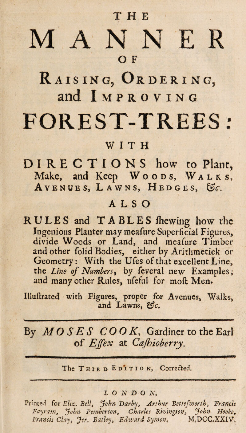 THE i M A N N E R O F Raising, Ordering, and Improving FOREST-TREES: WITH DIRECTIONS how to Plane, Make, and Keep Woods, Walks, Avenues, Lawns, Hedges, ALSO RULES and TABLES Ihewing how the Ingenious Planter may meafure Superficial Figures, divide Woods or Land, and meafure Timber and other folid Bodies, either by Arithmetick or Geometry: With the Ufes of that excellent Line, the Line of Numbers, by feveral new Examples; and many other Rules, ufeful for mofl: Men. Illuftrated with Figures, proper for Avenues, Walks, and Lawns, &c. By MOSES COOK, Gardiner to the Earl of Ejfex at Cajhioberry. The Third Ed’ition, Corre&ed. LONDON, Printed for Eliz. Bell, John Darby, Arthur Bettefivorth, Francis Fay ram, John Pemberton, Charles Rivington, John Hooke, Francis Clay, Jer. Batley, Edward Symon, M.DCC.XXIV’*