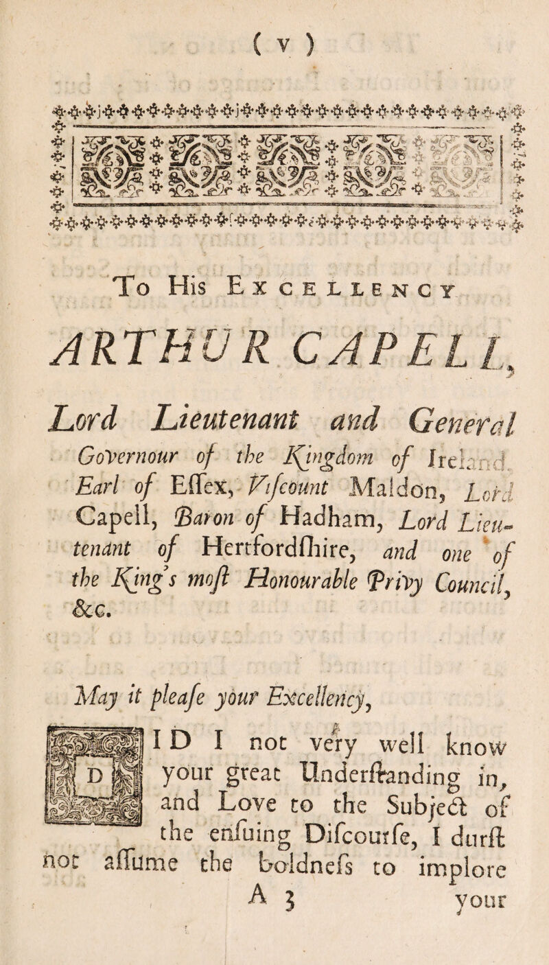 *$• —.■ ■ ■ ■—— -—-—-——- & & mwzmm wMz '**■*' T **^ C J > . **“, . .-fc ,;«: • !’ * g^m f * ' '> To His Excellency ARTHUR CAP ELI Lord Lieutenant and General GoVernour of the Kingdom of Ireland Earl of Eflex, Vifcount Maldon, Lord Capeil, lBaron of Hadham, Lord Lieu¬ tenant of Hertfordfhire, and one of the Kings mofi Honourable TriVy Council &c. May it pleafe your Excellency, * f4 ID I not very well know your great Underloading in, and Love to the Subjedl of the erifuing Difcourfe, I durft not a flume the boldnefs to implore